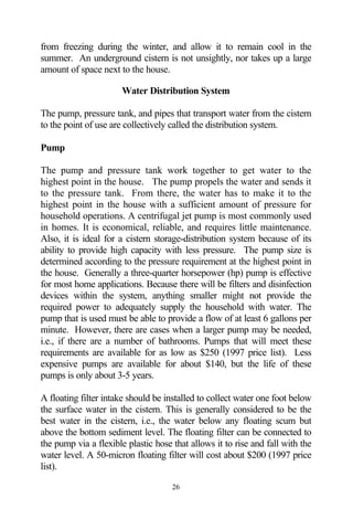 from freezing during the winter, and allow it to remain cool in the
summer. An underground cistern is not unsightly, nor takes up a large
amount of space next to the house.

                       Water Distribution System

The pump, pressure tank, and pipes that transport water from the cistern
to the point of use are collectively called the distribution system.

Pump

The pump and pressure tank work together to get water to the
highest point in the house. The pump propels the water and sends it
to the pressure tank. From there, the water has to make it to the
highest point in the house with a sufficient amount of pressure for
household operations. A centrifugal jet pump is most commonly used
in homes. It is economical, reliable, and requires little maintenance.
Also, it is ideal for a cistern storage-distribution system because of its
ability to provide high capacity with less pressure. The pump size is
determined according to the pressure requirement at the highest point in
the house. Generally a three-quarter horsepower (hp) pump is effective
for most home applications. Because there will be filters and disinfection
devices within the system, anything smaller might not provide the
required power to adequately supply the household with water. The
pump that is used must be able to provide a flow of at least 6 gallons per
minute. However, there are cases when a larger pump may be needed,
i.e., if there are a number of bathrooms. Pumps that will meet these
requirements are available for as low as $250 (1997 price list). Less
expensive pumps are available for about $140, but the life of these
pumps is only about 3-5 years.

A floating filter intake should be installed to collect water one foot below
the surface water in the cistern. This is generally considered to be the
best water in the cistern, i.e., the water below any floating scum but
above the bottom sediment level. The floating filter can be connected to
the pump via a flexible plastic hose that allows it to rise and fall with the
water level. A 50-micron floating filter will cost about $200 (1997 price
list).

                                     26
 