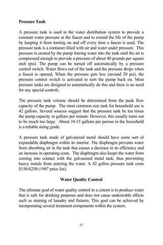 Pressure Tank

A pressure tank is used in the water distribution system to provide a
constant water pressure at the faucet and to extend the life of the pump
by keeping it from turning on and off every time a faucet is used. The
pressure tank is a container filled with air and water under pressure. This
pressure is created by the pump forcing water into the tank until the air is
compressed enough to provide a pressure of about 40 pounds per square
inch (psi). The pump can be turned off automatically by a pressure
control switch. Water flows out of the tank and the pressure drops when
a faucet is opened, When the pressure gets low (around 20 psi), the
pressure control switch is activated to turn the pump back on. Most
pressure tanks are designed to automatically do this and there is no need
for any special controls.

The pressure tank volume should be determined from the peak flow
capacity of the pump. The most common size tank for household use is
42 gallons. Several sources suggest that the pressure tank be ten times
the pump capacity in gallons per minute. However, this usually turns out
to be much too large. About 10-15 gallons per person in the household
is a reliable sizing guide.

A pressure tank made of galvanized metal should have some sort of
expandable diaphragm within its interior. The diaphragm prevents water
from absorbing air in the tank that causes a decrease in its efficiency and
an increase in operating costs. The diaphragm also keeps the water from
coming into contact with the galvanized metal tank, thus preventing
heavy metals from entering the water. A 42 gallon pressure tank costs
$150-$250 (1997 price list).

                         Water Quality Control

The ultimate goal of water quality control in a cistern is to produce water
that is safe for drinking purposes and does not cause undesirable effects
such as staining of laundry and fixtures. This goal can be achieved by
incorporating several treatment components within the system.



                                    27
 