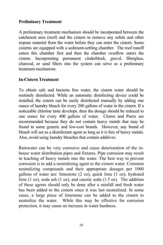 Preliminary Treatment

A preliminary treatment mechanism should be incorporated between the
catchment area (roof) and the cistern to remove any solids and other
impure material from the water before they can enter the cistern. Some
cisterns are equipped with a sediment-settling chamber. The roof runoff
enters this chamber first and then the chamber overflow enters the
cistern. Incorporating permanent cinderblock, gravel, fiberglass,
charcoal, or sand filters into the system can serve as a preliminary
treatment mechanism.

In-Cistern Treatment

To obtain safe and bacteria free water, the cistern water should be
routinely disinfected. While an automatic disinfecting device could be
installed, the cistern can be easily disinfected manually by adding one
ounce of laundry bleach for every 200 gallons of water in the cistern. If a
noticeable chlorine taste develops, then the dosage should be reduced to
one ounce for every 400 gallons of water. Clorox and Purex are
recommended because they do not contain heavy metals that may be
found in some generic and low-cost brands. However, any brand of
bleach will act as a disinfectant agent as long as it is free of heavy metals.
Also, avoid using laundry bleaches that contain additives.

Rainwater can be very corrosive and cause deterioration of the in-
house water distribution pipes and fixtures. Pipe corrosion may result
in leaching of heavy metals into the water. The best way to prevent
corrosion is to add a neutralizing agent to the cistern water. Common
neutralizing compounds and their appropriate dosages per 1000
gallons of water are: limestone (2 oz), quick lime (1 oz), hydrated
lime (1 oz), soda ash (1 oz), and caustic soda (1.5 oz). The addition
of these agents should only be done after a rainfall and fresh water
has been added to the cistern since it was last neutralized. In some
cases, a large piece of limestone can be added to the cistern to
neutralize the water. While this may be effective for corrosion
protection, it may cause an increase in water hardness.



                                     28
 