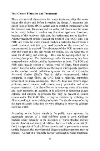 Post-Cistern Filtration and Treatment

There are several alternatives for water treatment after the water
leaves the cistern and before it reaches the faucet. A treatment unit
called Point of Entry (POE) system can be installed immediately after
the pressure tank. This allows all the water that comes into the house
to be treated before it reaches any faucet or appliance. However,
because of the relatively high cost, this option may not be feasible.
Another treatment option is called the Point of Use (POU) unit. The
POU unit treats the water when it reaches a particular faucet where a
small treatment unit (the type used depends on the nature of the
contamination) is attached. The advantage of the POU system is that
only the water at a few taps would be treated, i.e., the water that is
used for drinking and cooking. This can be accomplished for a
relatively low price. The disadvantage is that the remaining taps have
untreated water, which could be inconvenient at times. The POE and
POU units usually consist of various types of filters. Since organic
matter, bacteria, odor, and taste are the major water quality problems
in the rooftop rainfall collection systems, the use of a Granular
Activated Carbon (GAC) filter is highly recommended. When
compared to other filters, the GAC filter is relatively expensive,
however, it has many advantages. The GAC filter can remove algae,
protozoa, some bacteria and viruses, many pesticides, and other
organic chemicals. It is also effective in removing many of the taste
and odor problems. In addition, it is effective in removing excess
chlorine and chlorine by-products that may be present in treated
cistern water. The GAC filter is easy to maintain by replacing the
filter according to an established schedule. The disadvantage of using
this type of system is that it is not very effective in removing coliform
from the water.

According to the federal standards for public water systems, the
acceptable amount of a total coliform count is zero. Coliform
bacteria occur naturally in the intestines of warm-blooded animals
(fecal coliform) and non-fecal coliform bacteria. Escherichia coli (E.
Coli) is a species of fecal coliform bacteria and its presence in a water
sample indicates that more harmful disease causing organisms may be
present. As part of a “multiple barrier” approach to water treatment,

                                   29
 