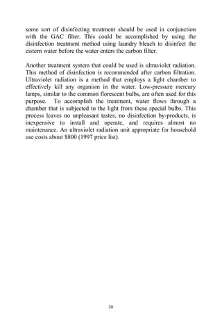 some sort of disinfecting treatment should be used in conjunction
with the GAC filter. This could be accomplished by using the
disinfection treatment method using laundry bleach to disinfect the
cistern water before the water enters the carbon filter.

Another treatment system that could be used is ultraviolet radiation.
This method of disinfection is recommended after carbon filtration.
Ultraviolet radiation is a method that employs a light chamber to
effectively kill any organism in the water. Low-pressure mercury
lamps, similar to the common florescent bulbs, are often used for this
purpose. To accomplish the treatment, water flows through a
chamber that is subjected to the light from these special bulbs. This
process leaves no unpleasant tastes, no disinfection by-products, is
inexpensive to install and operate, and requires almost no
maintenance. An ultraviolet radiation unit appropriate for household
use costs about $800 (1997 price list).




                                  30
 