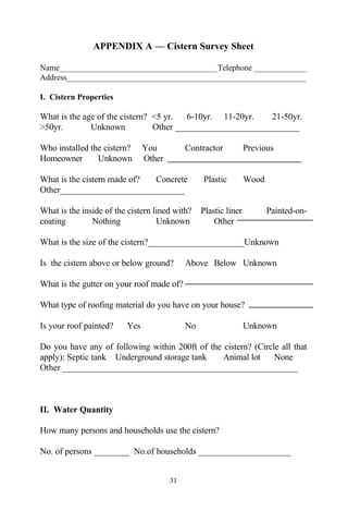 APPENDIX A — Cistern Survey Sheet

Name_______________________________________Telephone _____________
Address___________________________________________________________

I. Cistern Properties

What is the age of the cistern? <5 yr.   6-10yr. 11-20yr.   21-50yr.
>50yr.        Unknown           Other ____________________________

Who installed the cistern?     You          Contractor           Previous
Homeowner       Unknown        Other

What is the cistern made of? Concrete            Plastic         Wood
Other____________________________

What is the inside of the cistern lined with?    Plastic liner          Painted-on-
coating        Nothing             Unknown           Other

What is the size of the cistern?______________________Unknown

Is the cistern above or below ground?       Above Below Unknown

What is the gutter on your roof made of?

What type of roofing material do you have on your house?

Is your roof painted?    Yes                No                   Unknown

Do you have any of following within 200ft of the cistern? (Circle all that
apply): Septic tank Underground storage tank     Animal lot     None
Other _____________________________________________________



II. Water Quantity

How many persons and households use the cistern?

No. of persons ________ No.of households _____________________


                                       31
 