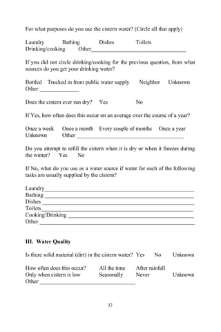 For what purposes do you use the cistern water? (Circle all that apply)

Laundry        Bathing        Dishes       Toilets
Drinking/cooking      Other__________________________________

If you did not circle drinking/cooking for the previous question, from what
sources do you get your drinking water?

Bottled Trucked in from public water supply          Neighbor   Unknown
Other ______________

Does the cistern ever run dry?    Yes              No

If Yes, how often does this occur on an average over the course of a year?

Once a week      Once a month Every couple of months Once a year
Unknown          Other ______________________________________

Do you attempt to refill the cistern when it is dry or when it freezes during
the winter?  Yes       No

If No, what do you use as a water source if water for each of the following
tasks are usually supplied by the cistern?

Laundry_____________________________________________________
Bathing _____________________________________________________
Dishes ______________________________________________________
Toilets______________________________________________________
CookingDrinking _____________________________________________
Other _______________________________________________________


III. Water Quality

Is there solid material (dirt) in the cistern water? Yes   No     Unknown

How often does this occur? All the time  After rainfall
Only when cistern is low   Seasonally    Never                    Unknown
Other __________________________________



                                        32
 