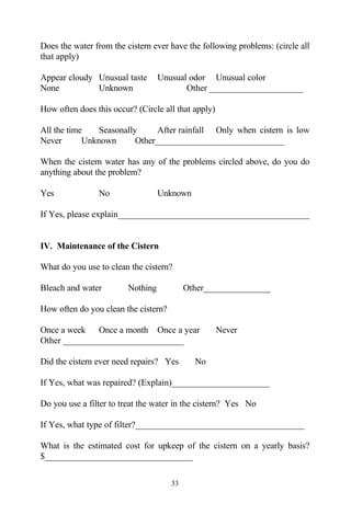 Does the water from the cistern ever have the following problems: (circle all
that apply)

Appear cloudy Unusual taste        Unusual odor Unusual color
None          Unknown                     Other _____________________

How often does this occur? (Circle all that apply)

All the time    Seasonally      After rainfall Only when cistern is low
Never       Unknown       Other_____________________________

When the cistern water has any of the problems circled above, do you do
anything about the problem?

Yes             No                 Unknown

If Yes, please explain___________________________________________


IV. Maintenance of the Cistern

What do you use to clean the cistern?

Bleach and water         Nothing           Other_______________

How often do you clean the cistern?

Once a week Once a month Once a year                 Never
Other ___________________________

Did the cistern ever need repairs? Yes       No

If Yes, what was repaired? (Explain)______________________

Do you use a filter to treat the water in the cistern? Yes No

If Yes, what type of filter?______________________________________

What is the estimated cost for upkeep of the cistern on a yearly basis?
$_________________________________

                                      33
 
