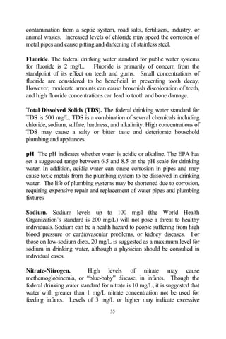 contamination from a septic system, road salts, fertilizers, industry, or
animal wastes. Increased levels of chloride may speed the corrosion of
metal pipes and cause pitting and darkening of stainless steel.

Fluoride. The federal drinking water standard for public water systems
for fluoride is 2 mg/L. Fluoride is primarily of concern from the
standpoint of its effect on teeth and gums. Small concentrations of
fluoride are considered to be beneficial in preventing tooth decay.
However, moderate amounts can cause brownish discoloration of teeth,
and high fluoride concentrations can lead to tooth and bone damage.

Total Dissolved Solids (TDS). The federal drinking water standard for
TDS is 500 mg/L. TDS is a combination of several chemicals including
chloride, sodium, sulfate, hardness, and alkalinity. High concentrations of
TDS may cause a salty or bitter taste and deteriorate household
plumbing and appliances.

pH The pH indicates whether water is acidic or alkaline. The EPA has
set a suggested range between 6.5 and 8.5 on the pH scale for drinking
water. In addition, acidic water can cause corrosion in pipes and may
cause toxic metals from the plumbing system to be dissolved in drinking
water. The life of plumbing systems may be shortened due to corrosion,
requiring expensive repair and replacement of water pipes and plumbing
fixtures

Sodium. Sodium levels up to 100 mg/l (the World Health
Organization’s standard is 200 mg/L) will not pose a threat to healthy
individuals. Sodium can be a health hazard to people suffering from high
blood pressure or cardiovascular problems, or kidney diseases. For
those on low-sodium diets, 20 mg/L is suggested as a maximum level for
sodium in drinking water, although a physician should be consulted in
individual cases.

Nitrate-Nitrogen.         High levels of nitrate may cause
methemoglobinemia, or “blue-baby” disease, in infants. Though the
federal drinking water standard for nitrate is 10 mg/L, it is suggested that
water with greater than 1 mg/L nitrate concentration not be used for
feeding infants. Levels of 3 mg/L or higher may indicate excessive
                                    35
 