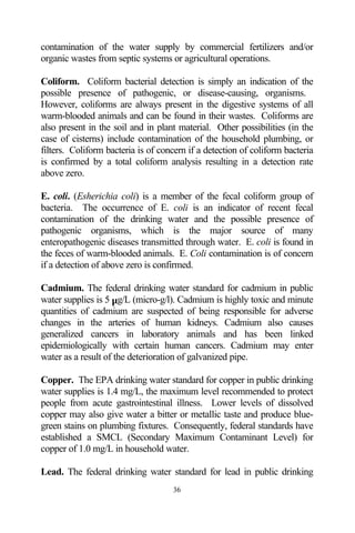 contamination of the water supply by commercial fertilizers and/or
organic wastes from septic systems or agricultural operations.

Coliform. Coliform bacterial detection is simply an indication of the
possible presence of pathogenic, or disease-causing, organisms.
However, coliforms are always present in the digestive systems of all
warm-blooded animals and can be found in their wastes. Coliforms are
also present in the soil and in plant material. Other possibilities (in the
case of cisterns) include contamination of the household plumbing, or
filters. Coliform bacteria is of concern if a detection of coliform bacteria
is confirmed by a total coliform analysis resulting in a detection rate
above zero.

E. coli. (Esherichia coli) is a member of the fecal coliform group of
bacteria. The occurrence of E. coli is an indicator of recent fecal
contamination of the drinking water and the possible presence of
pathogenic organisms, which is the major source of many
enteropathogenic diseases transmitted through water. E. coli is found in
the feces of warm-blooded animals. E. Coli contamination is of concern
if a detection of above zero is confirmed.

Cadmium. The federal drinking water standard for cadmium in public
water supplies is 5 µg/L (micro-g/l). Cadmium is highly toxic and minute
quantities of cadmium are suspected of being responsible for adverse
changes in the arteries of human kidneys. Cadmium also causes
generalized cancers in laboratory animals and has been linked
epidemiologically with certain human cancers. Cadmium may enter
water as a result of the deterioration of galvanized pipe.

Copper. The EPA drinking water standard for copper in public drinking
water supplies is 1.4 mg/L, the maximum level recommended to protect
people from acute gastrointestinal illness. Lower levels of dissolved
copper may also give water a bitter or metallic taste and produce blue-
green stains on plumbing fixtures. Consequently, federal standards have
established a SMCL (Secondary Maximum Contaminant Level) for
copper of 1.0 mg/L in household water.

Lead. The federal drinking water standard for lead in public drinking
                                    36
 