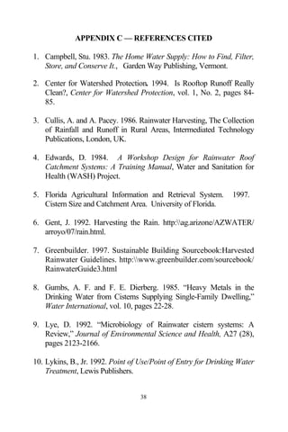 APPENDIX C — REFERENCES CITED

1. Campbell, Stu. 1983. The Home Water Supply: How to Find, Filter,
   Store, and Conserve It., Garden Way Publishing, Vermont.

2. Center for Watershed Protection. 1994. Is Rooftop Runoff Really
   Clean?, Center for Watershed Protection, vol. 1, No. 2, pages 84-
   85.

3. Cullis, A. and A. Pacey. 1986. Rainwater Harvesting, The Collection
   of Rainfall and Runoff in Rural Areas, Intermediated Technology
   Publications, London, UK.

4. Edwards, D. 1984. A Workshop Design for Rainwater Roof
   Catchment Systems: A Training Manual, Water and Sanitation for
   Health (WASH) Project.

5. Florida Agricultural Information and Retrieval System.       1997.
   Cistern Size and Catchment Area. University of Florida.

6. Gent, J. 1992. Harvesting the Rain. http:ag.arizone/AZWATER/
   arroyo/07/rain.html.

7. Greenbuilder. 1997. Sustainable Building Sourcebook:Harvested
   Rainwater Guidelines. http:www.greenbuilder.com/sourcebook/
   RainwaterGuide3.html

8. Gumbs, A. F. and F. E. Dierberg. 1985. “Heavy Metals in the
   Drinking Water from Cisterns Supplying Single-Family Dwelling,”
   Water International, vol. 10, pages 22-28.

9. Lye, D. 1992. “Microbiology of Rainwater cistern systems: A
   Review,” Journal of Environmental Science and Health, A27 (28),
   pages 2123-2166.

10. Lykins, B., Jr. 1992. Point of Use/Point of Entry for Drinking Water
    Treatment, Lewis Publishers.


                                  38
 
