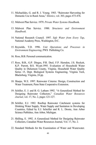 11. Michaelides, G. and R. J. Young. 1983. “Rainwater Harvesting for
    Domestic Use in Rural Areas,” Ekistics, vol. 303, pages 473-476.

12. Midwest Plan Service. 1979. Private Water Systems Handbook.

13. Midwest Plan Service. 1980. Structures and Environment
    Handbook.

14. National Research Council. 1997. Safe Water from Every Tap,
    National Academy Press, Washington, D.C.

15. Reynolds, T.D. 1996. Unit Operations and Processes in
    Environment Engineering, PWS Publishing Co.

16. Ross, B.B. Personal communication.

17. Ross, B.B., G.P. Dingus, P.R. Deel, F.P. Herndon, J.S. Rockett,
    K.P. Parrott, B.S. Wyatt.1995. Evaluation of Household Water
    Quality in Dickenson County, Virginia. Household Water Quality
    Series 15, Dept. Biological Systems Engineering, Virginia Tech,
    Blacksburg, Virginia, 24 pp.

18. Sharpe, W.E. 1997. Rainwater Cisterns: Design, Construction and
    Water Treatment, Penn State Cooperative Extension.

19. Schiller, E. J. and B. G. Latham 1992. “A Generalized Method for
    Designing Rainwater Collectors,” Canadian Water Resources
    Journal, vol. 17, No. 2, pages 121-127.

20. Schiller, E.J. 1982. Rooftop Rainwater Catchment systems for
    Drinking Water Supply, Water Supply and Sanitation in Developing
    Countries, Edited by E.J. Scheiller and R. L. Droste, Ann Arbor
    Science Publishes, Ann Arbor, Michigan.

21. Shilling, E. 1992. A Generalized Method for Designing Rainwater
    Collectors, Canadian Water Resources Journal, Vol. 17, No. 2.

22. Standard Methods for the Examination of Water and Wastewater.
                                 40
 
