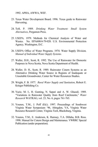 1992. APHA, AWWA, WEF.

23. Texas Water Development Board. 1996. Texas guide to Rainwater
    Harvesting.

24. Toft, P. 1989. Drinking Water Treatment: Small System
    Alternatives, Pergamon Press.

25. USEPA. 1979. Methods for Chemical Analysis of Water and
    Wastes. No. EPA600/4-79-020. U.S. Environmental Protection
    Agency, Washington, D.C.

26. USEPA Office of Water Programs. 1974. Water Supply Division,
    Manual of Individual Water Supply Systems.

27. Waller, D.H., Scott, R. 1992. The Use of Rainwater for Domestic
    Purposes in Nova Scotia, Nova Scotia Department of Health.

28. Waller, D. H., Scott, R. 1989. Rainwater Cistern Systems as an
    Alternative Drinking Water Source in Regions of Inadequate or
    Unsuitable Groundwater, Center for Water Resources Studies.

29. Wright, F. B. 1977. Rural Water Supply and Sanitation, Robert E.
    Krieger Publishing Co.

30. Yaziz, M. I., H. Gunting, N. Sapari and A. W. Ghazali. 1989.
    “Variations in Rainwater Quality from Roof Catchments,” Water
    Research WATRAG, vol. 23, No. 6, pages 761-765.

31. Younos, T.M., J. Poff (Ed.). 1997. Proceedings of Southwest
    Virginia Water Symposium ‘96, Abingdon, VA, Virginia Water
    Resource Research Center, Virginia Tech, Blacksburg, Virginia.

32. Younos, T.M., E. Anderson, K. Ramsey, T.A. Dillaha, B.B. Ross.
    1998. Manual for Cistern Design and Maintenance. VWRRC Special
    Publication (under preparation).



                                 41
 
