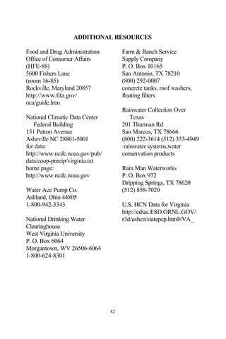 ADDITIONAL RESOURCES

Food and Drug Administration         Farm & Ranch Service
Office of Consumer Affairs           Supply Company
(HFE-88)                             P. O. Box 10165
5600 Fishers Lane                    San Antonio, TX 78210
(room 16-85)                         (800) 292-0007
Rockville, Maryland 20857            concrete tanks, roof washers,
http://www.fda.gov/                  floating filters
oca/guide.htm
                                     Rainwater Collection Over
National Climatic Data Center            Texas
   Federal Building                  201 Thurman Rd.
151 Patton Avenue                    San Marcos, TX 78666
Asheville NC 28801-5001              (800) 222-3614 (512) 353-4949
for data:                             rainwater systems,water
http://www.ncdc.noaa.gov/pub/        conservation products
data/coop-precip/virginia.txt
home page:                           Rain Man Waterworks
http://www.ncdc.noaa.gov             P. O. Box 972
                                     Dripping Springs, TX 78620
Water Ace Pump Co.                   (512) 858-7020
Ashland, Ohio 44805
1-800-942-3343                       U.S. HCN Data for Virginia
                                     http://cdiac.ESD.ORNL.GOV/
National Drinking Water              r3d/ushcn/statepcp.html#VA_
Clearinghouse
West Virginia University
P. O. Box 6064
Morgantown, WV 26506-6064
1-800-624-8301




                                42
 