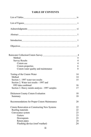 TABLE OF CONTENTS

  List of Tables ....................................................................................... iv

  List of Figures ....................................................................................... v

  Acknowledgments ................................................................................ vi

  Abstract ................................................................................................ 1

  Introduction........................................................................................... 1

  Objectives ............................................................................................. 2


Rainwater Collection/Cistern Survey ......................................................... 4
    Method                                                                                   4
    Survey Results                                                                           4
        Cistern use                                                                          4
        Cistern properties                                                                   6
        Cistern water quality and maintenance                                                8

  Testing of the Cistern Water                                                                           14
   Method                                                                                                14
   Section 1. 1997 water test results                                                                    15
   Section 2. Water test results - 1997 and
    1993 data combined                                                                                   16
   Section 3. Heavy metals analysis - 1997 samples                                                       17

  Dickenson County Cistern Evaluation                                                                    18
   Summary                                                                                               18

  Recommendations for Proper Cistern Maintenance                                                         20

  Cistern Renovation or Constructing New Systems                                                         22
   Roofing materials                                                                                     22
   Conveyance system                                                                                     23
         Gutters                                                                                         23
         Downspouts                                                                                      23
         Return pipes                                                                                    24
            Flushing device (roof washer)                                                                24
                                                       iii
 