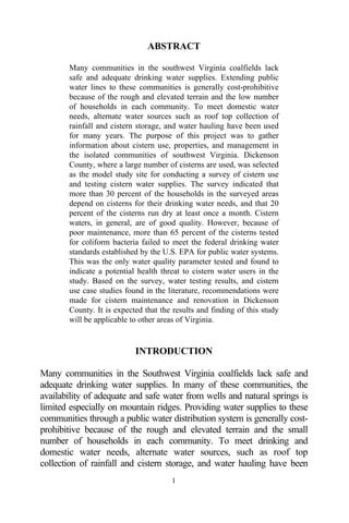 ABSTRACT

       Many communities in the southwest Virginia coalfields lack
       safe and adequate drinking water supplies. Extending public
       water lines to these communities is generally cost-prohibitive
       because of the rough and elevated terrain and the low number
       of households in each community. To meet domestic water
       needs, alternate water sources such as roof top collection of
       rainfall and cistern storage, and water hauling have been used
       for many years. The purpose of this project was to gather
       information about cistern use, properties, and management in
       the isolated communities of southwest Virginia. Dickenson
       County, where a large number of cisterns are used, was selected
       as the model study site for conducting a survey of cistern use
       and testing cistern water supplies. The survey indicated that
       more than 30 percent of the households in the surveyed areas
       depend on cisterns for their drinking water needs, and that 20
       percent of the cisterns run dry at least once a month. Cistern
       waters, in general, are of good quality. However, because of
       poor maintenance, more than 65 percent of the cisterns tested
       for coliform bacteria failed to meet the federal drinking water
       standards established by the U.S. EPA for public water systems.
       This was the only water quality parameter tested and found to
       indicate a potential health threat to cistern water users in the
       study. Based on the survey, water testing results, and cistern
       use case studies found in the literature, recommendations were
       made for cistern maintenance and renovation in Dickenson
       County. It is expected that the results and finding of this study
       will be applicable to other areas of Virginia.


                           INTRODUCTION

Many communities in the Southwest Virginia coalfields lack safe and
adequate drinking water supplies. In many of these communities, the
availability of adequate and safe water from wells and natural springs is
limited especially on mountain ridges. Providing water supplies to these
communities through a public water distribution system is generally cost-
prohibitive because of the rough and elevated terrain and the small
number of households in each community. To meet drinking and
domestic water needs, alternate water sources, such as roof top
collection of rainfall and cistern storage, and water hauling have been
                                      1
 