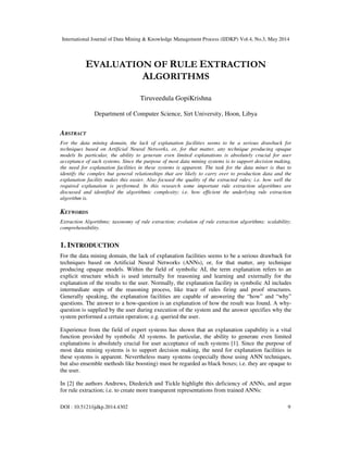 International Journal of Data Mining & Knowledge Management Process (IJDKP) Vol.4, No.3, May 2014
DOI : 10.5121/ijdkp.2014.4302 9
EVALUATION OF RULE EXTRACTION
ALGORITHMS
Tiruveedula GopiKrishna
Department of Computer Science, Sirt University, Hoon, Libya
ABSTRACT
For the data mining domain, the lack of explanation facilities seems to be a serious drawback for
techniques based on Artificial Neural Networks, or, for that matter, any technique producing opaque
models In particular, the ability to generate even limited explanations is absolutely crucial for user
acceptance of such systems. Since the purpose of most data mining systems is to support decision making,
the need for explanation facilities in these systems is apparent. The task for the data miner is thus to
identify the complex but general relationships that are likely to carry over to production data and the
explanation facility makes this easier. Also focused the quality of the extracted rules; i.e. how well the
required explanation is performed. In this research some important rule extraction algorithms are
discussed and identified the algorithmic complexity; i.e. how efficient the underlying rule extraction
algorithm is.
KEYWORDS
Extraction Algorithms; taxonomy of rule extraction; evolution of rule extraction algorithms; scalability;
comprehensibility.
1. INTRODUCTION
For the data mining domain, the lack of explanation facilities seems to be a serious drawback for
techniques based on Artificial Neural Networks (ANNs), or, for that matter, any technique
producing opaque models. Within the field of symbolic AI, the term explanation refers to an
explicit structure which is used internally for reasoning and learning and externally for the
explanation of the results to the user. Normally, the explanation facility in symbolic AI includes
intermediate steps of the reasoning process, like trace of rules firing and proof structures.
Generally speaking, the explanation facilities are capable of answering the “how” and “why”
questions. The answer to a how-question is an explanation of how the result was found. A why-
question is supplied by the user during execution of the system and the answer specifies why the
system performed a certain operation; e.g. queried the user.
Experience from the field of expert systems has shown that an explanation capability is a vital
function provided by symbolic AI systems. In particular, the ability to generate even limited
explanations is absolutely crucial for user acceptance of such systems [1]. Since the purpose of
most data mining systems is to support decision making, the need for explanation facilities in
these systems is apparent. Nevertheless many systems (especially those using ANN techniques,
but also ensemble methods like boosting) must be regarded as black boxes; i.e. they are opaque to
the user.
In [2] the authors Andrews, Diederich and Tickle highlight this deficiency of ANNs, and argue
for rule extraction; i.e. to create more transparent representations from trained ANNs:
 