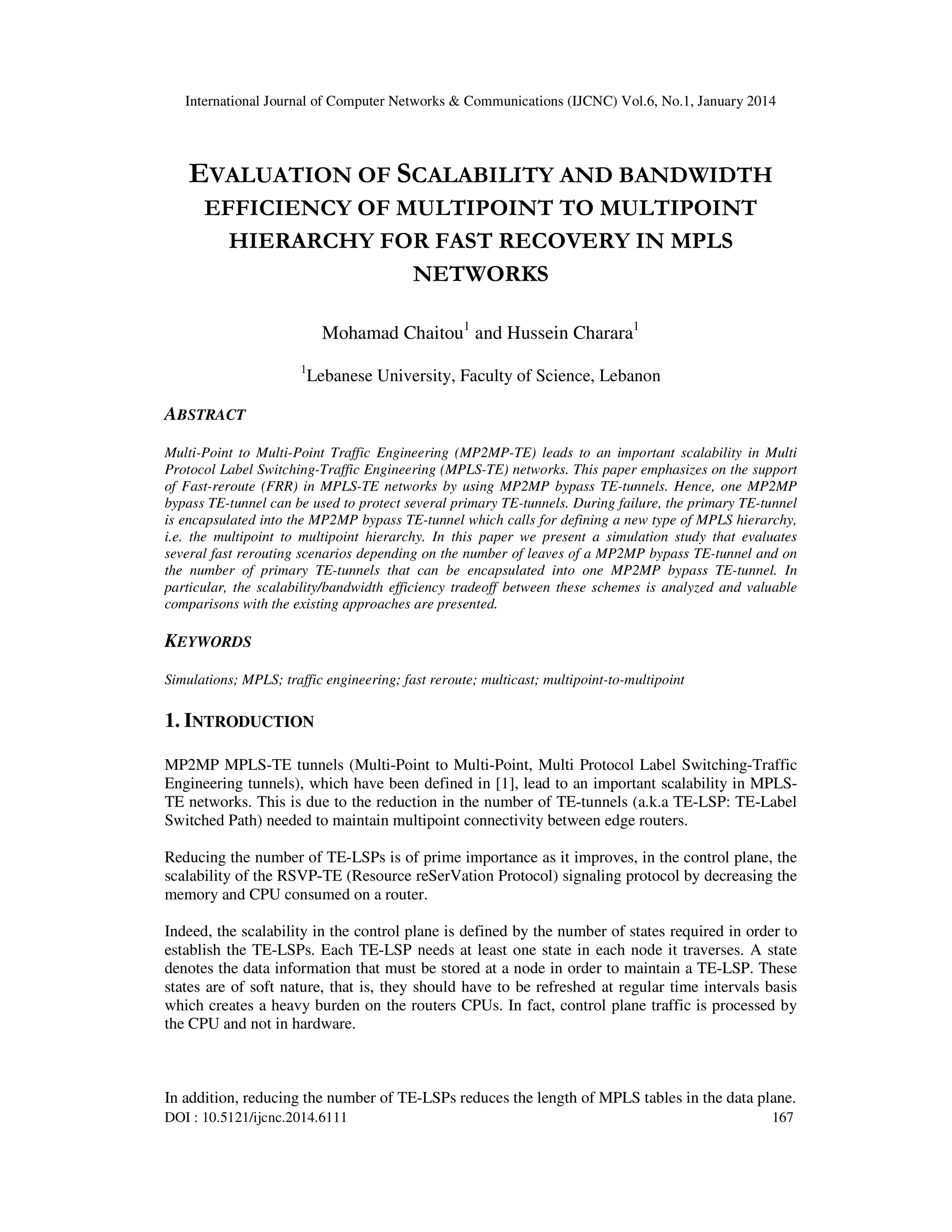 International Journal of Computer Networks & Communications (IJCNC) Vol.6, No.1, January 2014

EVALUATION OF SCALABILITY AND BANDWIDTH
EFFICIENCY OF MULTIPOINT TO MULTIPOINT
HIERARCHY FOR FAST RECOVERY IN MPLS
NETWORKS
Mohamad Chaitou1 and Hussein Charara1
1

Lebanese University, Faculty of Science, Lebanon

ABSTRACT
Multi-Point to Multi-Point Traffic Engineering (MP2MP-TE) leads to an important scalability in Multi
Protocol Label Switching-Traffic Engineering (MPLS-TE) networks. This paper emphasizes on the support
of Fast-reroute (FRR) in MPLS-TE networks by using MP2MP bypass TE-tunnels. Hence, one MP2MP
bypass TE-tunnel can be used to protect several primary TE-tunnels. During failure, the primary TE-tunnel
is encapsulated into the MP2MP bypass TE-tunnel which calls for defining a new type of MPLS hierarchy,
i.e. the multipoint to multipoint hierarchy. In this paper we present a simulation study that evaluates
several fast rerouting scenarios depending on the number of leaves of a MP2MP bypass TE-tunnel and on
the number of primary TE-tunnels that can be encapsulated into one MP2MP bypass TE-tunnel. In
particular, the scalability/bandwidth efficiency tradeoff between these schemes is analyzed and valuable
comparisons with the existing approaches are presented.

KEYWORDS
Simulations; MPLS; traffic engineering; fast reroute; multicast; multipoint-to-multipoint

1. INTRODUCTION
MP2MP MPLS-TE tunnels (Multi-Point to Multi-Point, Multi Protocol Label Switching-Traffic
Engineering tunnels), which have been defined in [1], lead to an important scalability in MPLSTE networks. This is due to the reduction in the number of TE-tunnels (a.k.a TE-LSP: TE-Label
Switched Path) needed to maintain multipoint connectivity between edge routers.
Reducing the number of TE-LSPs is of prime importance as it improves, in the control plane, the
scalability of the RSVP-TE (Resource reSerVation Protocol) signaling protocol by decreasing the
memory and CPU consumed on a router.
Indeed, the scalability in the control plane is defined by the number of states required in order to
establish the TE-LSPs. Each TE-LSP needs at least one state in each node it traverses. A state
denotes the data information that must be stored at a node in order to maintain a TE-LSP. These
states are of soft nature, that is, they should have to be refreshed at regular time intervals basis
which creates a heavy burden on the routers CPUs. In fact, control plane traffic is processed by
the CPU and not in hardware.

In addition, reducing the number of TE-LSPs reduces the length of MPLS tables in the data plane.
DOI : 10.5121/ijcnc.2014.6111

167

 