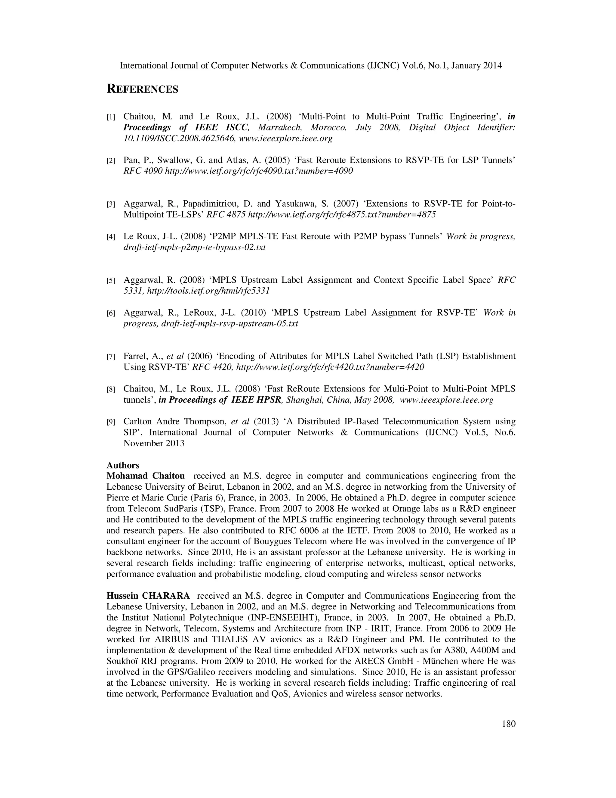 International Journal of Computer Networks & Communications (IJCNC) Vol.6, No.1, January 2014

REFERENCES
[1]

Chaitou, M. and Le Roux, J.L. (2008) ‘Multi-Point to Multi-Point Traffic Engineering’, in
Proceedings of IEEE ISCC, Marrakech, Morocco, July 2008, Digital Object Identifier:
10.1109/ISCC.2008.4625646, www.ieeexplore.ieee.org

[2]

Pan, P., Swallow, G. and Atlas, A. (2005) ‘Fast Reroute Extensions to RSVP-TE for LSP Tunnels’
RFC 4090 http://www.ietf.org/rfc/rfc4090.txt?number=4090

[3]

Aggarwal, R., Papadimitriou, D. and Yasukawa, S. (2007) ‘Extensions to RSVP-TE for Point-toMultipoint TE-LSPs’ RFC 4875 http://www.ietf.org/rfc/rfc4875.txt?number=4875

[4]

Le Roux, J-L. (2008) ‘P2MP MPLS-TE Fast Reroute with P2MP bypass Tunnels’ Work in progress,
draft-ietf-mpls-p2mp-te-bypass-02.txt

[5]

Aggarwal, R. (2008) ‘MPLS Upstream Label Assignment and Context Specific Label Space’ RFC
5331, http://tools.ietf.org/html/rfc5331

[6]

Aggarwal, R., LeRoux, J-L. (2010) ‘MPLS Upstream Label Assignment for RSVP-TE’ Work in
progress, draft-ietf-mpls-rsvp-upstream-05.txt

[7]

Farrel, A., et al (2006) ‘Encoding of Attributes for MPLS Label Switched Path (LSP) Establishment
Using RSVP-TE’ RFC 4420, http://www.ietf.org/rfc/rfc4420.txt?number=4420

[8]

Chaitou, M., Le Roux, J.L. (2008) ‘Fast ReRoute Extensions for Multi-Point to Multi-Point MPLS
tunnels’, in Proceedings of IEEE HPSR, Shanghai, China, May 2008, www.ieeexplore.ieee.org

[9]

Carlton Andre Thompson, et al (2013) ‘A Distributed IP-Based Telecommunication System using
SIP’, International Journal of Computer Networks & Communications (IJCNC) Vol.5, No.6,
November 2013

Authors
Mohamad Chaitou received an M.S. degree in computer and communications engineering from the
Lebanese University of Beirut, Lebanon in 2002, and an M.S. degree in networking from the University of
Pierre et Marie Curie (Paris 6), France, in 2003. In 2006, He obtained a Ph.D. degree in computer science
from Telecom SudParis (TSP), France. From 2007 to 2008 He worked at Orange labs as a R&D engineer
and He contributed to the development of the MPLS traffic engineering technology through several patents
and research papers. He also contributed to RFC 6006 at the IETF. From 2008 to 2010, He worked as a
consultant engineer for the account of Bouygues Telecom where He was involved in the convergence of IP
backbone networks. Since 2010, He is an assistant professor at the Lebanese university. He is working in
several research fields including: traffic engineering of enterprise networks, multicast, optical networks,
performance evaluation and probabilistic modeling, cloud computing and wireless sensor networks
Hussein CHARARA received an M.S. degree in Computer and Communications Engineering from the
Lebanese University, Lebanon in 2002, and an M.S. degree in Networking and Telecommunications from
the Institut National Polytechnique (INP-ENSEEIHT), France, in 2003. In 2007, He obtained a Ph.D.
degree in Network, Telecom, Systems and Architecture from INP - IRIT, France. From 2006 to 2009 He
worked for AIRBUS and THALES AV avionics as a R&D Engineer and PM. He contributed to the
implementation & development of the Real time embedded AFDX networks such as for A380, A400M and
Soukhoï RRJ programs. From 2009 to 2010, He worked for the ARECS GmbH - München where He was
involved in the GPS/Galileo receivers modeling and simulations. Since 2010, He is an assistant professor
at the Lebanese university. He is working in several research fields including: Traffic engineering of real
time network, Performance Evaluation and QoS, Avionics and wireless sensor networks.
180

 