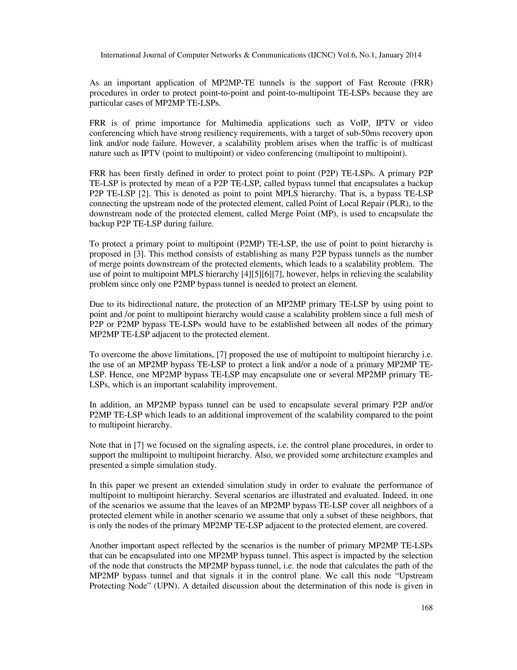 International Journal of Computer Networks & Communications (IJCNC) Vol.6, No.1, January 2014

As an important application of MP2MP-TE tunnels is the support of Fast Reroute (FRR)
procedures in order to protect point-to-point and point-to-multipoint TE-LSPs because they are
particular cases of MP2MP TE-LSPs.
FRR is of prime importance for Multimedia applications such as VoIP, IPTV or video
conferencing which have strong resiliency requirements, with a target of sub-50ms recovery upon
link and/or node failure. However, a scalability problem arises when the traffic is of multicast
nature such as IPTV (point to multipoint) or video conferencing (multipoint to multipoint).
FRR has been firstly defined in order to protect point to point (P2P) TE-LSPs. A primary P2P
TE-LSP is protected by mean of a P2P TE-LSP, called bypass tunnel that encapsulates a backup
P2P TE-LSP [2]. This is denoted as point to point MPLS hierarchy. That is, a bypass TE-LSP
connecting the upstream node of the protected element, called Point of Local Repair (PLR), to the
downstream node of the protected element, called Merge Point (MP), is used to encapsulate the
backup P2P TE-LSP during failure.
To protect a primary point to multipoint (P2MP) TE-LSP, the use of point to point hierarchy is
proposed in [3]. This method consists of establishing as many P2P bypass tunnels as the number
of merge points downstream of the protected elements, which leads to a scalability problem. The
use of point to multipoint MPLS hierarchy [4][5][6][7], however, helps in relieving the scalability
problem since only one P2MP bypass tunnel is needed to protect an element.
Due to its bidirectional nature, the protection of an MP2MP primary TE-LSP by using point to
point and /or point to multipoint hierarchy would cause a scalability problem since a full mesh of
P2P or P2MP bypass TE-LSPs would have to be established between all nodes of the primary
MP2MP TE-LSP adjacent to the protected element.
To overcome the above limitations, [7] proposed the use of multipoint to multipoint hierarchy i.e.
the use of an MP2MP bypass TE-LSP to protect a link and/or a node of a primary MP2MP TELSP. Hence, one MP2MP bypass TE-LSP may encapsulate one or several MP2MP primary TELSPs, which is an important scalability improvement.
In addition, an MP2MP bypass tunnel can be used to encapsulate several primary P2P and/or
P2MP TE-LSP which leads to an additional improvement of the scalability compared to the point
to multipoint hierarchy.
Note that in [7] we focused on the signaling aspects, i.e. the control plane procedures, in order to
support the multipoint to multipoint hierarchy. Also, we provided some architecture examples and
presented a simple simulation study.
In this paper we present an extended simulation study in order to evaluate the performance of
multipoint to multipoint hierarchy. Several scenarios are illustrated and evaluated. Indeed, in one
of the scenarios we assume that the leaves of an MP2MP bypass TE-LSP cover all neighbors of a
protected element while in another scenario we assume that only a subset of these neighbors, that
is only the nodes of the primary MP2MP TE-LSP adjacent to the protected element, are covered.
Another important aspect reflected by the scenarios is the number of primary MP2MP TE-LSPs
that can be encapsulated into one MP2MP bypass tunnel. This aspect is impacted by the selection
of the node that constructs the MP2MP bypass tunnel, i.e. the node that calculates the path of the
MP2MP bypass tunnel and that signals it in the control plane. We call this node “Upstream
Protecting Node” (UPN). A detailed discussion about the determination of this node is given in
168

 
