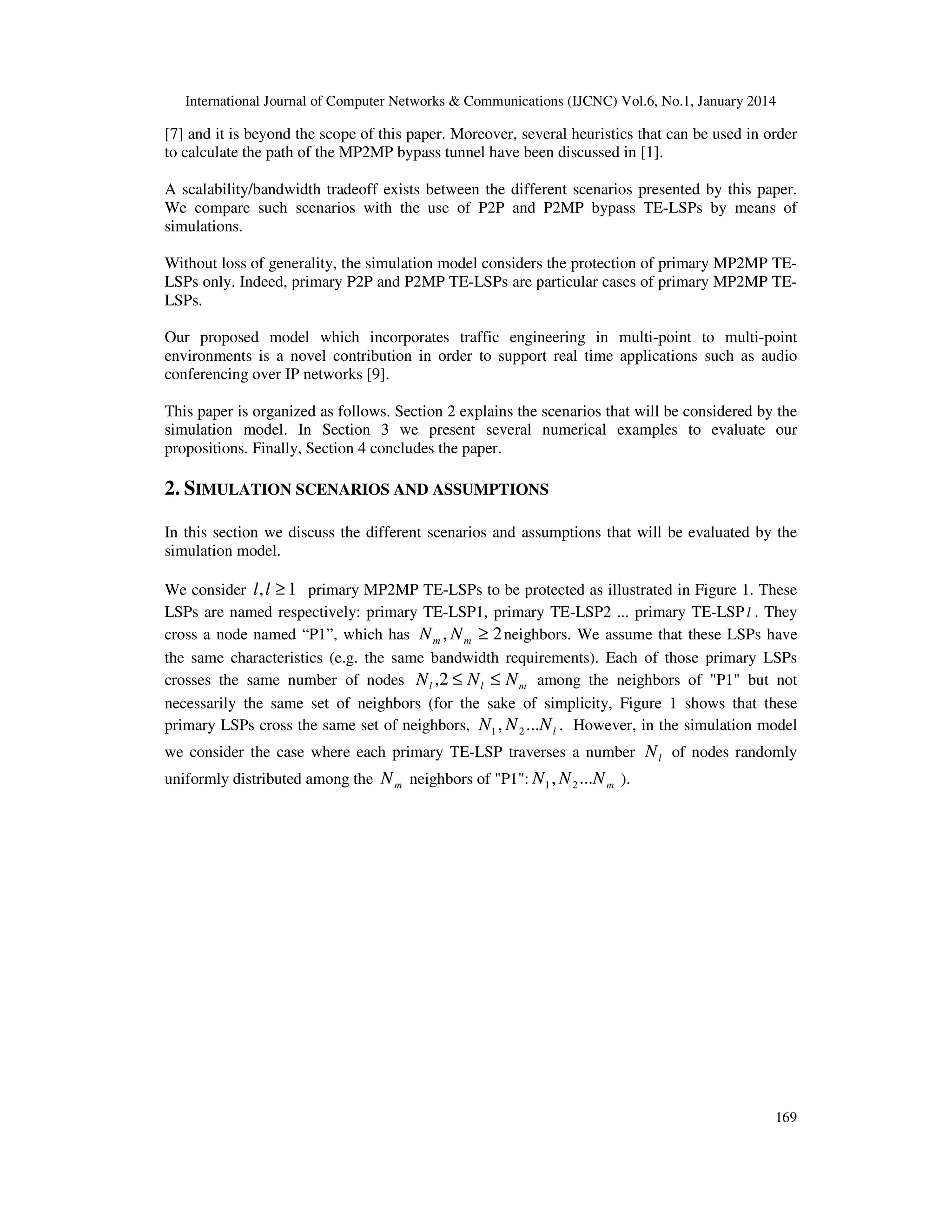 International Journal of Computer Networks & Communications (IJCNC) Vol.6, No.1, January 2014

[7] and it is beyond the scope of this paper. Moreover, several heuristics that can be used in order
to calculate the path of the MP2MP bypass tunnel have been discussed in [1].
A scalability/bandwidth tradeoff exists between the different scenarios presented by this paper.
We compare such scenarios with the use of P2P and P2MP bypass TE-LSPs by means of
simulations.
Without loss of generality, the simulation model considers the protection of primary MP2MP TELSPs only. Indeed, primary P2P and P2MP TE-LSPs are particular cases of primary MP2MP TELSPs.
Our proposed model which incorporates traffic engineering in multi-point to multi-point
environments is a novel contribution in order to support real time applications such as audio
conferencing over IP networks [9].
This paper is organized as follows. Section 2 explains the scenarios that will be considered by the
simulation model. In Section 3 we present several numerical examples to evaluate our
propositions. Finally, Section 4 concludes the paper.

2. SIMULATION SCENARIOS AND ASSUMPTIONS
In this section we discuss the different scenarios and assumptions that will be evaluated by the
simulation model.
We consider l , l ≥ 1 primary MP2MP TE-LSPs to be protected as illustrated in Figure 1. These
LSPs are named respectively: primary TE-LSP1, primary TE-LSP2 ... primary TE-LSP l . They
cross a node named “P1”, which has N m , N m ≥ 2 neighbors. We assume that these LSPs have
the same characteristics (e.g. the same bandwidth requirements). Each of those primary LSPs
crosses the same number of nodes N l ,2 ≤ N l ≤ N m among the neighbors of "P1" but not
necessarily the same set of neighbors (for the sake of simplicity, Figure 1 shows that these
primary LSPs cross the same set of neighbors, N1 , N 2 ...N l . However, in the simulation model
we consider the case where each primary TE-LSP traverses a number N l of nodes randomly
uniformly distributed among the N m neighbors of "P1": N1 , N 2 ...N m ).

169

 