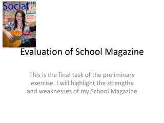 Evaluation of School Magazine This is the final task of the preliminary exercise. I will highlight the strengths and weaknesses of my School Magazine 