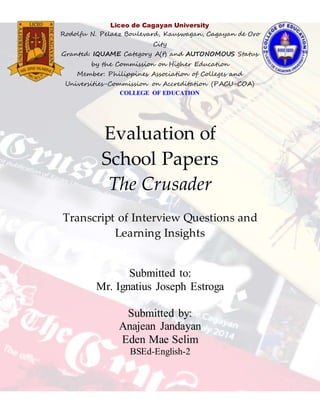 s
Evaluation of
School Papers
The Crusader
Transcript of Interview Questions and
Learning Insights
Submitted to:
Mr. Ignatius Joseph Estroga
Submitted by:
Anajean Jandayan
Eden Mae Selim
BSEd-English-2
Liceo de Cagayan University
Rodolfu N. Pelaez Boulevard, Kauswagan, Cagayan de Oro
City
Granted: IQUAME Category A(t) and AUTONOMOUS Status
by the Commission on Higher Education
Member: Philippines Association of Colleges and
Universities-Commission on Accreditation (PACU-COA)
COLLEGE OF EDUCATION
Tel. No. (8822) 722244/(088)8584093 to 95 local 136
Granted: Level 2 Accreditation Status PACUCOA
 