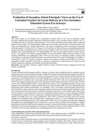 Journal of Education and Practice
ISSN 2222-1735 (Paper) ISSN 2222-288X (Online)
Vol.4, No.24, 2013

www.iiste.org

Evaluation of Secondary School Principals’ Views on the Use of
Untrained Teachers in Lesson Delivery in a Free Secondary
Education System Era in Kenya
1.
2.

Andrew Makori1* Henry Onderi2
Reading Gap International CIC, 35 Ambrook Road, Reading, Berkshire, RG2 8SL, United Kingdom.
Jaramogi Oginga Odinga University of Science and Technology, Kenya
*Corresponding author: E-mail: andrewmakori@hotmail.co.uk

Abstract
This article reports on the findings from a quantitative research study on the views of secondary school
principals regarding the teaching competences of untrained teachers in free secondary schools in Kenya. Aim: To
investigate the views of secondary school principals’ views on the qualifications and teaching skills of untrained
teachers. Study Design: The study adopted a quantitative survey design and took place in Nyamira County. The
study was conducted for six months. Methodology: The study is a quantitative survey involving 81 secondary
school principals (70 % Men and 30 % Women). Just fewer than two-fifths had been in principalship position for
less than five years, a third between five and ten years and another a third over ten years. 42% were in their first
headship, 38% second headship and 12 % third headship. 83% work in rural schools and 89 % public schools.
Result: One quarter of the schools employed Board of Governors (BOGs) teachers who have neither formal
teaching qualifications nor pedagogical skills. There are also issues of inadequate syllabus coverage and
overworking or overloading of qualified teachers associated with that. The study also highlights issues linked to
recruitment of staff, for instance, corruption, clanism and nepotism practices among BOGs. Conclusion:
Unqualified teachers experience limitations in necessary competences in delivering lessons effectively and
therefore negatively impacting on the quality of teaching and learning.
Keywords: Free secondary education, quality education, Kenya, untrained teachers, pedagogical skills and
teachers’ qualification.
Introduction
In both developed and developing countries, shortage of trained and/or qualified teachers constitutes serious
challenges to the provision of quality education. Abdou (2012) observes that Sub-Saharan countries are unable to
provide sufficient quality and quantity of teachers. Silverman (2013) also reports that fully qualified teachers are
a minority in some English schools in the United Kingdom. For instance, at least 30 per cent of teachers are not
fully qualified in 41 primary and 12 secondary schools (Silverman, 2013). The use of unqualified teachers is
likely to be widespread among academies in the UK under the new contract which gives them automatic freedom
to hire staff without qualified teachers’ status (QTS) Ross (2012). Use of unqualified teachers has also been
reported in the United States, Gambia and India (Futernick, 2003; Sterling, 2004; VSO, 2011; Muralidharan and
Sundaraman, 2010; Atherton and Kingdon, n.d; Wamukuru, 2011). For instance, Futernick (2003) reports that in
the United States, the government issues emergency permits and waivers allowing thousands of people to teach
with virtually no professional training, no classroom experience, and little or no knowledge of the subjects they
have been asked to teach. Information on the use of unqualified teachers in Kenya is scanty. Shortage of teachers
is underpinned by number of factors, among them, recruitment and distribution issues (Makori and Onderi, 2013;
Mobegi and Ondigi, 2011). In a study conducted by VSO (2011) in Gambia involving school level teacher
managers and qualified teachers identified lack of pedagogical skills as a serious challenge that limits the
effectiveness of unqualified teachers. This article reports on the views of secondary school principals regarding
the qualifications and pedagogical skills of teachers in a county in Kenya. Principals provide direct or indirect
leadership in schools that significantly contribute to students’ academic performance in general (Mwangi, 2009).
Principals have also been recognised as a driving force behind innovations in schools (Mwangi, 2009). For that
reason their views on teacher qualifications and pedagogical skills are important in this study.
Understanding the provision of free education in Kenya
Since independence the Kenya government has had a series of free education initiatives (KEPRO, 2010; Oketch
and Somerset, 2010). Kenya currently operates free primary and secondary education systems.
Free primary education
The first free primary education initiative was decreed by President Jomo Kenyatta in 1971 resulting in abolition
of tuition fees for economically marginal districts such as Marsabit, Mandera, West Pokot, Wajir, Tana River,
Turkana, Samburu, Garissa and Lamu (KEPRO, 2010). President Jomo Kenyatta also made another decree in

119

 