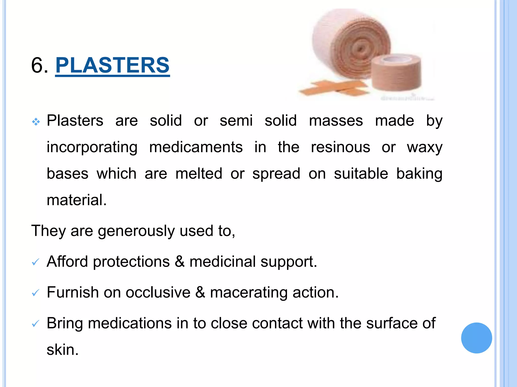 6. PLASTERS
 Plasters are solid or semi solid masses made by
incorporating medicaments in the resinous or waxy
bases which are melted or spread on suitable baking
material.
They are generously used to,
 Afford protections & medicinal support.
 Furnish on occlusive & macerating action.
 Bring medications in to close contact with the surface of
skin.
 