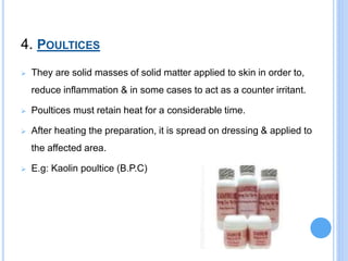 4. POULTICES
 They are solid masses of solid matter applied to skin in order to,
reduce inflammation & in some cases to act as a counter irritant.
 Poultices must retain heat for a considerable time.
 After heating the preparation, it is spread on dressing & applied to
the affected area.
 E.g: Kaolin poultice (B.P.C)
 