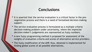 Conclusions
• It is asserted that the service evaluation is a critical factor in the prenegotiation process and there is a need of formalised decision-making
support.

• The service evaluation process is formulated as a multiple criteria
decision-making problem under uncertainty, where the imprecise
decision-maker’s judgements are represented as fuzzy numbers.

• A new fuzzy programming method is proposed for assessment of the

weights of evaluation criteria and scores of alternative service providers.

• The fuzzy modification of the AHP, thus, obtained is implemented for
finding global scores of all possible alternatives.

 