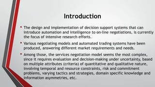 Introduction
• The design and implementation of decision support systems that can

introduce automation and intelligence to on-line negotiations, is currently
the focus of intensive research efforts.

• Various negotiating models and automated trading systems have been
produced, answering different market requirements and needs.

• Among those, the services negotiation model seems the most complex,

since it requires evaluation and decision-making under uncertainty, based
on multiple attributes (criteria) of quantitative and qualitative nature,
involving temporal and resource constraints, risk and commitment
problems, varying tactics and strategies, domain specific knowledge and
information asymmetries, etc.

 