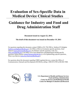 Evaluation of Sex-Specific Data in
Medical Device Clinical Studies
Guidance for Industry and Food and
Drug Administration Staff
Document issued on August 22, 2014.
The draft of this document was issued on December 19, 2011
For questions regarding this document, contact CDRH at 301-796-5900 or Kathryn O’Callaghan
(kathryn.ocallaghan@fda.hhs.gov); for Office of Device Evaluation specific questions, Jismi
Johnson (jismi.johnson@fda.hhs.gov); for Statistics specific questions, Lilly Yue
(lilly.yue@fda.hhs.gov); for Office of In Vitro Diagnostics and Radiological Health specific
questions, Robert Becker (robertl.becker@fda.hhs.gov); or for Epidemiology specific questions,
Nilsa Loyo-Berrios (nilsa.loyo-berrios@fda.hhs.gov).
For questions about this document regarding CBER regulated devices, contact the Office of
Communication, Outreach and Development (OCOD) by calling 1-800-835-4709 or240-402-7800.
U.S. Department of Health and Human Services
Food and Drug Administration
Center for Devices and Radiological Health
Center for Biologics Evaluation and Research
 