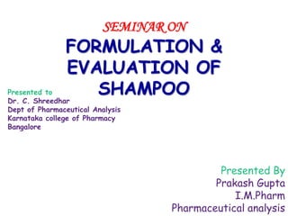 SEMINAR ON
FORMULATION &
EVALUATION OF
SHAMPOO
Presented By
Prakash Gupta
I.M.Pharm
Pharmaceutical analysis
Presented to
Dr. C. Shreedhar
Dept of Pharmaceutical Analysis
Karnataka college of Pharmacy
Bangalore
 