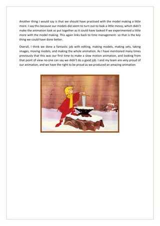 Another thing I would say is that we should have practised with the model making a little
more. I say this because our models did seem to turn out to look a little messy, which didn’t
make the animation look as put together as it could have looked if we experimented a little
more with the model making. This again links back to time management- so that is the key
thing we could have done better.

Overall, I think we done a fantastic job with editing, making models, making sets, taking
images, moving models, and making the whole animation. As I have mentioned many times
previously that this was our first time to make a slow motion animation, and looking from
that point of view no-one can say we didn’t do a good job. I and my team are very proud of
our animation, and we have the right to be proud as we produced an amazing animation.
 