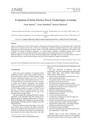 JJMIE
Volume 4, Number 1, Jan. 2010
ISSN 1995-6665
Pages 121 - 128
Jordan Journal of Mechanical and Industrial Engineering
Evaluation of Solar Electric Power Technologies in Jordan
Omar Badrana,*
, Emad Abdulhadib
, Rustum Mamlookc
a
Mechanical Engineering Department, Faculty of Engineering Technology, Al-Balqa Applied University P.O.Box 331006, Amman 11134 –
Jordan
b
Mechatronics Engineering Department, Faculty of Engineering Technology, Al-Balqa Applied University P.O.Box 331006, Amman 11134 -
Jordan.
c
Department of Computer Engineering, College of computer Engineering and Sciences, Al-kharj University, Saudia Arabia
Abstract
Jordan is considered one of the sun-belt countries, which possesses high solar radiation on its horizontal surface. The present
study will be concerned on the uses of fuzzy sets methodology to perform evaluation between the most suitable solar
technologies for power generation in Jordan, namely, solar ponds and photovoltaic (PV) technologies. The criterion of the
evaluation were based on different parameters, i.e., power capacity, efficiency, availability, capacity factor, storage
capability, cost, maturity, land usage and safety, they are planned as the technologies for the near foreseen term.
Based on benefit to cost ratios, the results showed that photovoltaic technology found to be the better choice in terms of
generating electricity, research and development and more effective programs of support and installation.
© 2010 Jordan Journal of Mechanical and Industrial Engineering. All rights reserved
Keywords: Fuzzy Sets Methodology; Solar Electric Power; Control Technology; Benefit to Cost Ratios; Power Plants; Renewable Energy.
1. Introduction *
Jordan relies, almost completely, on imported oil from
neighboring countries, which causes a financial burden on
the national economy (Jaber et al, 2008). Domestic energy
resources, including oil and gas, cover only 3–4% of the
country’s energy needs. Jordan spends more than 7.5% of
its national income on the purchase of energy. The levels
of energy and electricity consumption will probably
double in 15 years, and it is probable that annual primary
energy demand will reach 8x106
ton of oil equivalent (toe)
by 2010. Jordan accounts an average of 15.85x103
ton of
emissions, of which CO2 constitutes around 97%; fossil-
fuel combustion almost producing 85% by mass of the
total GHG emissions (Jaber, 2002).
The solar energy flux reaching the Earth’s surface
represents a few thousand times the current use of
primary energy by humans, earth receives 174 peta-
Watt of incoming solar radiation at any given time,
unfortunately, this huge amount of energy is not well
utilized till now.
Electricity production using solar energy is one of the
main research areas at present in the field of renewable
energies, the significant price fluctuations are seen for the
fossil fuel in one hand, and the trend toward privatization
that dominates the power markets these days in the other
* Corresponding author. badran@yahoo.com
hand, will drive the demand for solar technologies in the
near term.
The great importance of electricity from solar
technologies is due to the considerable associated benefits
(Schott, 2006) (Haas, 2001) (NEPCO, 2006) (Badran,
2001) (Alrobaei, 2008), namely:
 Maximum power generation at peak load hours in hot
climate countries like Jordan.
 The modular character of the solar field makes it
possible to start at any power level.
 The off grid solar power production for remote
locations maybe competitive to fossil fuel power due to
the high cost of rural power since it requires to be
distributed along far distance.
 Reduction of greenhouse gas emissions;
 Increases in local employment and income;
 enhanced local tax revenues;
 A more diversified resource base,
 Avoided risks of disruption in fossil fuel supply and
association price instability
 Provision of infrastructure and economic flexibility by
modular, dispersed and smaller scale technologies;
 The potential to greatly reduce, and perhaps eliminate,
pollution associated with electricity services
 Contribution towards sustainability.
 Some solar technologies provides other benefits beside
power generation i.e., fresh water.
Different types of solar power technologies need
further improvements and cost reduction to be competitive
with fossil fuel power plants in future power markets. The
 