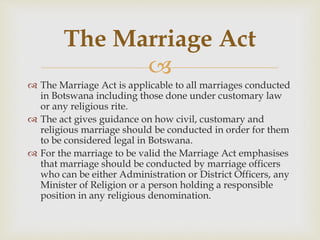 
 The Marriage Act is applicable to all marriages conducted
in Botswana including those done under customary law
or any religious rite.
 The act gives guidance on how civil, customary and
religious marriage should be conducted in order for them
to be considered legal in Botswana.
 For the marriage to be valid the Marriage Act emphasises
that marriage should be conducted by marriage officers
who can be either Administration or District Officers, any
Minister of Religion or a person holding a responsible
position in any religious denomination.
The Marriage Act
 