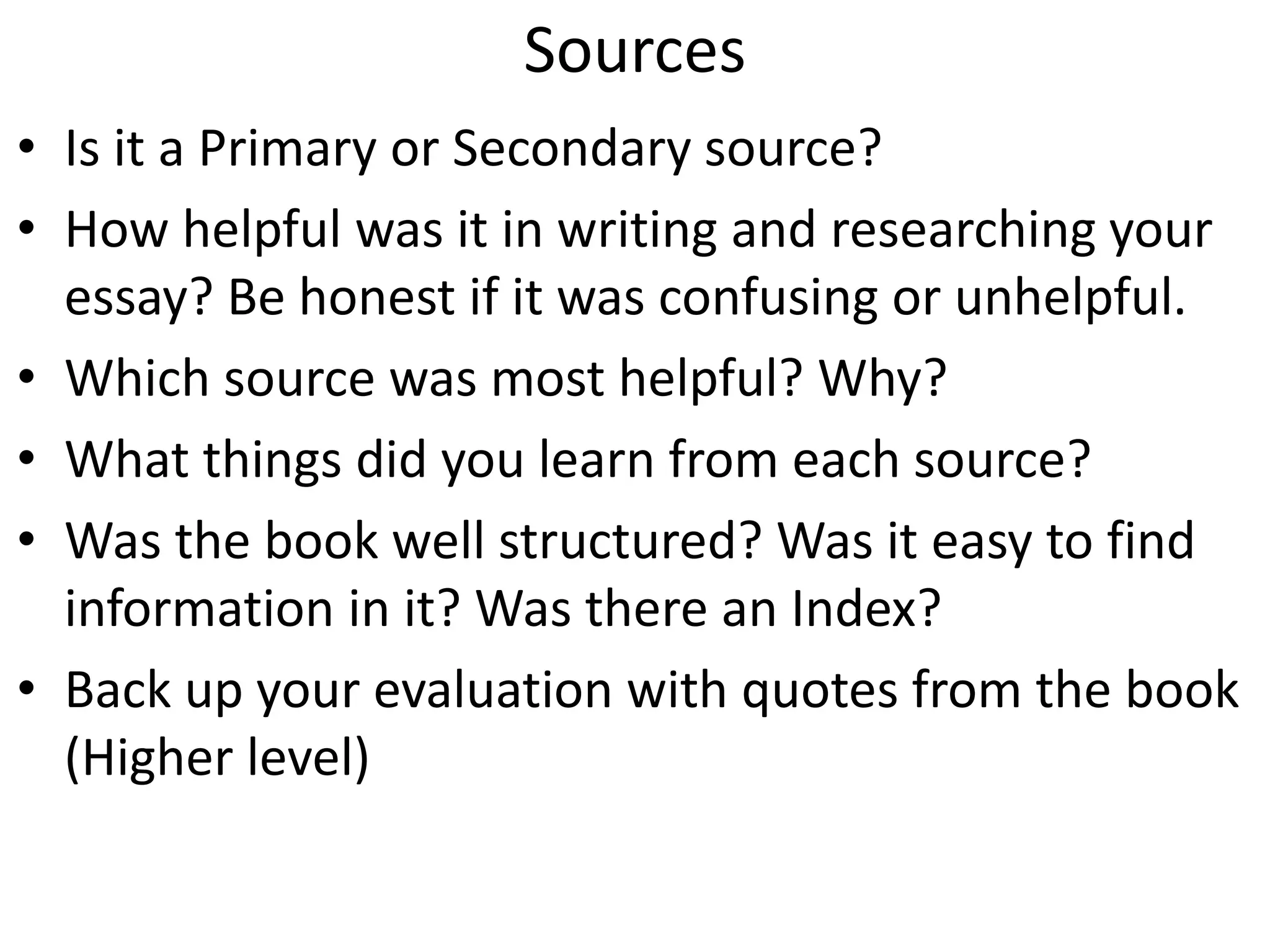 Sources
• Is it a Primary or Secondary source?
• How helpful was it in writing and researching your
essay? Be honest if it was confusing or unhelpful.
• Which source was most helpful? Why?
• What things did you learn from each source?
• Was the book well structured? Was it easy to find
information in it? Was there an Index?
• Back up your evaluation with quotes from the book
(Higher level)
 
