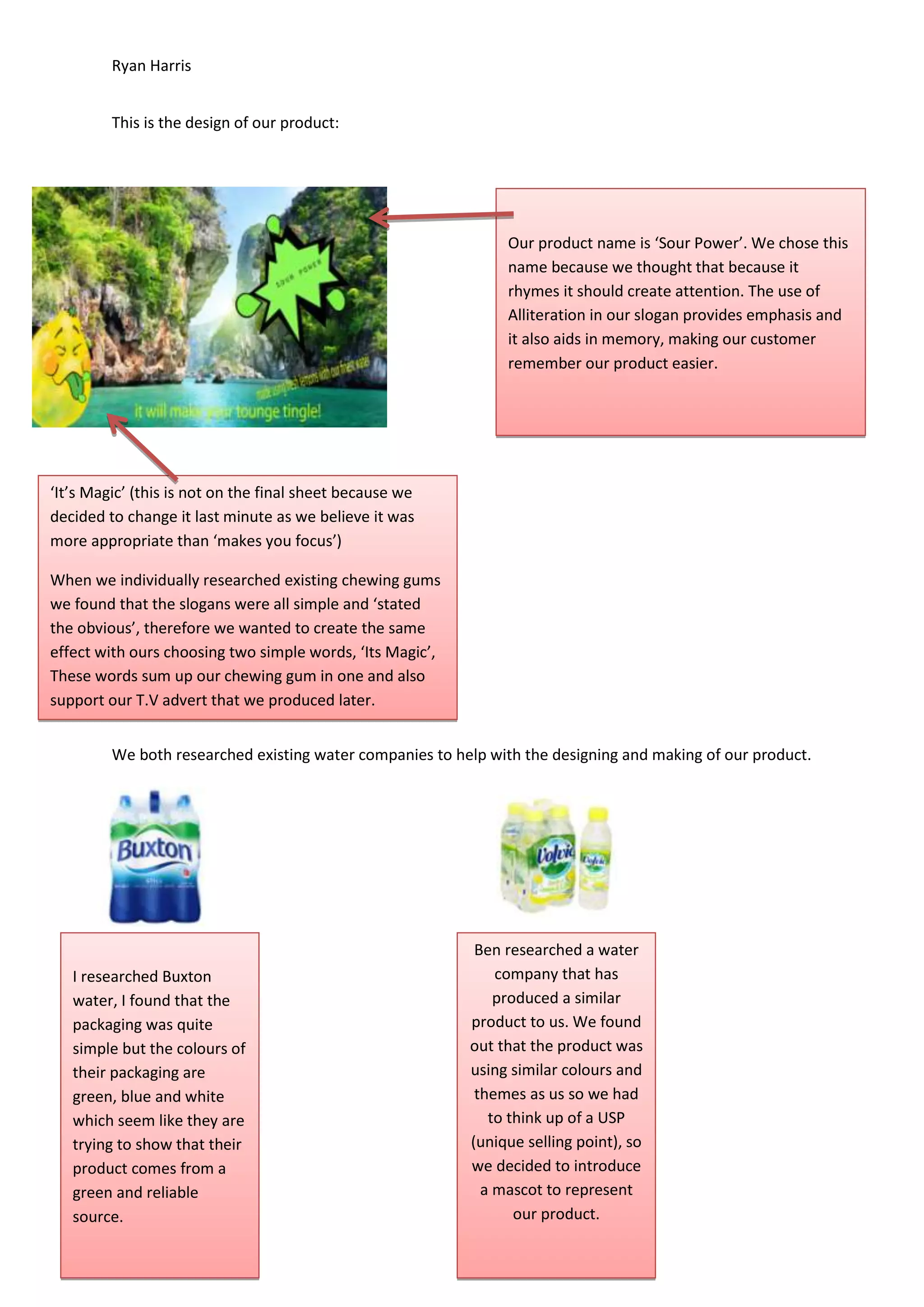 Ryan Harris
This is the design of our product:

Our product name is ‘Sour Power’. We chose this
name because we thought that because it
rhymes it should create attention. The use of
Alliteration in our slogan provides emphasis and
it also aids in memory, making our customer
remember our product easier.

‘It’s Magic’ (this is not on the final sheet because we
decided to change it last minute as we believe it was
more appropriate than ‘makes you focus’)
When we individually researched existing chewing gums
we found that the slogans were all simple and ‘stated
the obvious’, therefore we wanted to create the same
effect with ours choosing two simple words, ‘Its Magic’,
These words sum up our chewing gum in one and also
support our T.V advert that we produced later.
We both researched existing water companies to help with the designing and making of our product.

I researched Buxton
water, I found that the
packaging was quite
simple but the colours of
their packaging are
green, blue and white
which seem like they are
trying to show that their
product comes from a
green and reliable
source.

Ben researched a water
company that has
produced a similar
product to us. We found
out that the product was
using similar colours and
themes as us so we had
to think up of a USP
(unique selling point), so
we decided to introduce
a mascot to represent
our product.

 