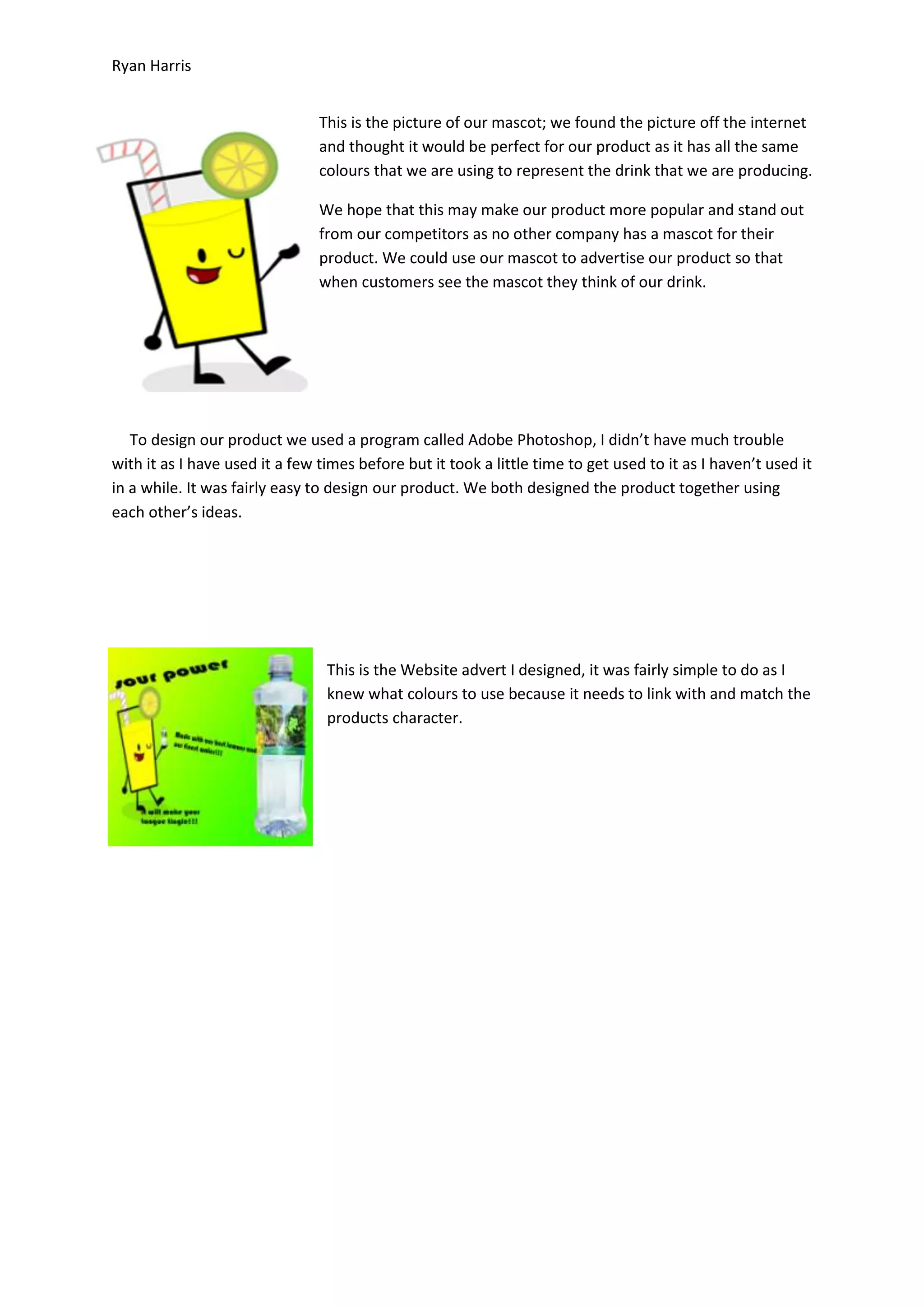 Ryan Harris
This is the picture of our mascot; we found the picture off the internet
and thought it would be perfect for our product as it has all the same
colours that we are using to represent the drink that we are producing.
We hope that this may make our product more popular and stand out
from our competitors as no other company has a mascot for their
product. We could use our mascot to advertise our product so that
when customers see the mascot they think of our drink.

To design our product we used a program called Adobe Photoshop, I didn’t have much trouble
with it as I have used it a few times before but it took a little time to get used to it as I haven’t used it
in a while. It was fairly easy to design our product. We both designed the product together using
each other’s ideas.

This is the Website advert I designed, it was fairly simple to do as I
knew what colours to use because it needs to link with and match the
products character.

 