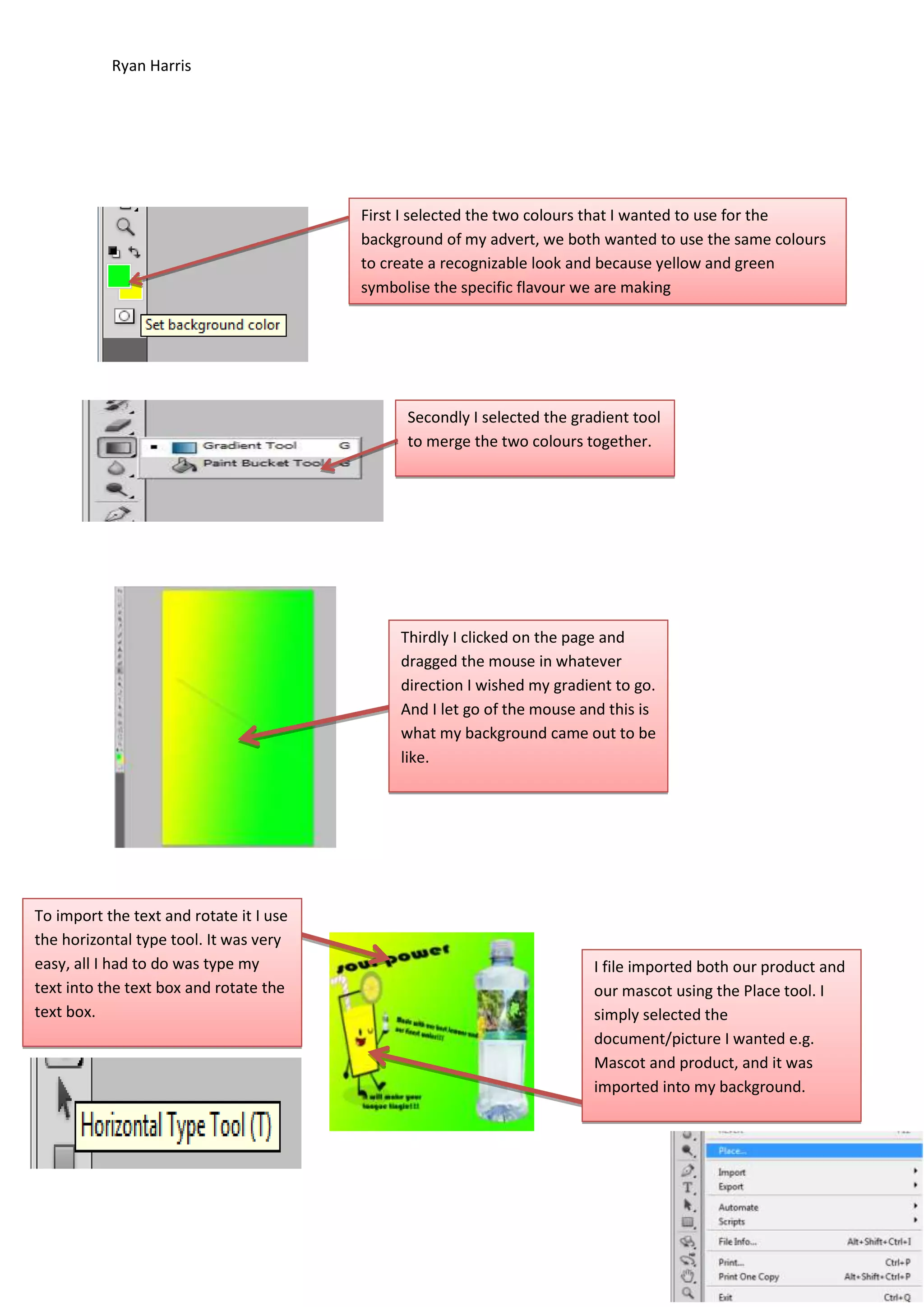 Ryan Harris

First I selected the two colours that I wanted to use for the
background of my advert, we both wanted to use the same colours
to create a recognizable look and because yellow and green
symbolise the specific flavour we are making

Secondly I selected the gradient tool
to merge the two colours together.

Thirdly I clicked on the page and
dragged the mouse in whatever
direction I wished my gradient to go.
And I let go of the mouse and this is
what my background came out to be
like.

To import the text and rotate it I use
the horizontal type tool. It was very
easy, all I had to do was type my
text into the text box and rotate the
text box.

I file imported both our product and
our mascot using the Place tool. I
simply selected the
document/picture I wanted e.g.
Mascot and product, and it was
imported into my background.

 