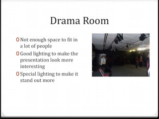 Drama Room
0 Not enough space to fit in
  a lot of people
0 Good lighting to make the
  presentation look more
  interesting
0 Special lighting to make it
  stand out more
 