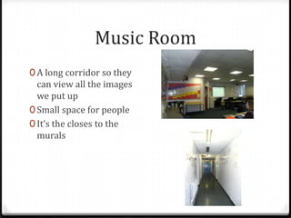 Music Room
0 A long corridor so they
  can view all the images
  we put up
0 Small space for people
0 It’s the closes to the
  murals
 