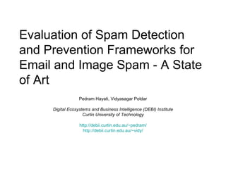 Evaluation of Spam Detection and Prevention Frameworks for Email and Image Spam - A State of Art Pedram Hayati, Vidyasagar Potdar Digital Ecosystems and Business Intelligence (DEBI) Institute Curtin University of Technology http://debii.curtin.edu.au/~pedram/ http://debii.curtin.edu.au/~vidy/ 