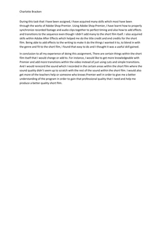 Charlotte Bracken


During this task that I have been assigned, I have acquired many skills which most have been
through the works of Adobe Shop Premier. Using Adobe Shop Premier, I have learnt how to properly
synchronize recorded footage and audio clips together to perfect timing and also how to add effects
and transitions to the sequence even though I didn’t add many to the short film itself. I also acquired
skills within Adobe After Effects which helped me do the title credit and end credits for the short
film. Being able to add effects to the writing to make it do the things I wanted it to, to blend in with
the genre and fit to the short film, I found that easy to do and I thought it was a useful skill gained.

In conclusion to all my experience of doing this assignment, There are certain things within the short
film itself that I would change or add to. For instance, I would like to get more knowledgeable with
Premier and add more transitions within the video instead of just using cuts and simple transitions.
And I would rerecord the sound which I recorded in the certain areas within the short film where the
sound quality didn’t seem up to scratch with the rest of the sound within the short film. I would also
get more of the teachers help or someone who knows Premier well in order to give me a better
understanding of the program in order to gain that professional quality that I need and help me
produce a better quality short film.
 