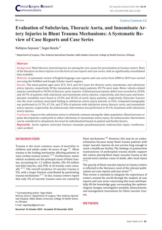 Review
Evaluation of Subclavian, Thoracic Aorta, and Innominate Ar-
tery Injuries in Blunt Trauma Mechanisms: A Systematic Re-
view of Case Reports and Case Series
Nebiyou Seyoum a
, Segni Kejela a*
Abstract
Background: Blunt thoracic arterial injuries are among the rare causes for presentation at trauma centers. Most
of the literature on these injuries is in the form of case reports and case series, with no significantly consolidated
data available.
Methods: A systematic review of English language case reports and case series from 2000 to 2019 was carried
out using the PubMed and Google Scholar search engines.
Results: The mean patient ages were 35.9, 36.4, and 44.3 years for thoracic aorta, innominate, and subclavian
artery injuries, respectively. Of the innominate artery injury patients, 89.7% were male. Motor vehicle-related
injuries contributed to 50.9% of thoracic aortic injuries. A blood pressure/pulse deficit was recorded in 34.8%
and 20.7% of patients with subclavian and innominate artery injuries, respectively, and chest pain and hemo-
dynamic instability were found in 23.5% and 20.5% of aortic injury patients, respectively. Clavicular fracture
was the most common associated finding in subclavian artery injury patients at 42%. Computed tomography
was performed in 21.7%, 47.1%, and 27.6% of patients with subclavian artery, thoracic aorta, and innominate
artery injuries, respectively. An endovascular intervention was performed in 44.1% of patients with subclavian
artery injuries.
Conclusion: Injury to the subclavian artery is relatively common among the older population. Blood pressure or
pulse discrepancies could point to either subclavian or innominate artery injury. An endovascular intervention
can be considered in all patients but must be individualized based on patient and facility factors.
Keywords: Aortic rupture; clavicular fracture; traumatic pseudoaneurysm; endovascular repair; cerebrovas-
cular accident
INTRODUCTION
Trauma is the most common cause of mortality in
children and adults under 44 years of age [1]
. Blunt
trauma is the leading mechanism affecting patients in
most civilian trauma centers [2, 3]
. Furthermore, motor
vehicle accidents are the principal cause of blunt trau-
ma, accounting for 1.3 million deaths, 20s–50 million
non-fatal injuries, and 29% of all trauma cases annu-
ally [4, 5]
. The overall incidence of vascular trauma is
5%, with a larger fraction contributed by penetrating
trauma mechanisms [6, 7]
. In fact, trauma centers report
that only 5% of vascular trauma cases are caused by
* Corresponding author: Segni Kejela
Mailing address: Department of surgery, Tikur Anbessa Special-
ized Hospital, Addis Ababa University, College of Health Scienc-
es, Ethiopia.
E-mail: segnikejo@gmail.com
Received: 31 October 2019 Accepted: 05 December 2019
blunt mechanisms [8]
. However, this may be an under-
estimation because many blunt trauma patients with
major vascular injuries do not survive long enough to
reach a healthcare facility. The findings of postmortem
examinations of prehospital trauma deaths support
this notion, placing blunt major vascular trauma as the
second most common cause of death, after head injury
[9, 10]
.
The paucity of blunt vascular injuries in trauma centers
is reflected in the literature; most of the relevant publi-
cations are case reports and case series[11]
.
This review is intended to integrate the experiences of
centers around the world through the analysis of case
reports and case series concerning this issue and hope-
fully fill the knowledge gaps surrounding the epidemi-
ological changes, investigative modality advancements,
and management innovations for blunt vascular trau-
ma.
METHODS
a
Department of surgery, Tikur Anbessa Specialized Hospital, Addis Ababa University, College of Health Sciences, Ethiopia.
Creative Commons 4.0
DOI: 10.31491/CSRC.2019.12.039
Segni Kejela et al 01
Clin Surg Res Commun 2019; 3(4): 01-19
 