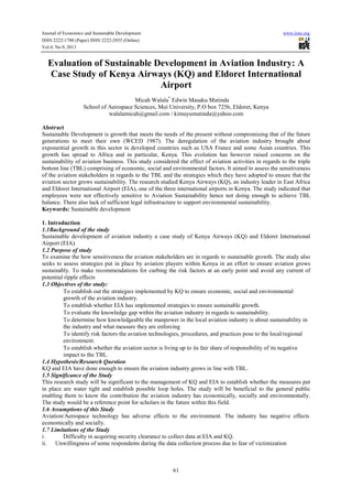 Journal of Economics and Sustainable Development www.iiste.org
ISSN 2222-1700 (Paper) ISSN 2222-2855 (Online)
Vol.4, No.9, 2013
61
Evaluation of Sustainable Development in Aviation Industry: A
Case Study of Kenya Airways (KQ) and Eldoret International
Airport
Micah Walala*
Edwin Masaku Mutinda
School of Aerospace Sciences, Moi University, P.O box 7256, Eldoret, Kenya
walalamicah@gmail.com / kimuyumutinda@yahoo.com
Abstract
Sustainable Development is growth that meets the needs of the present without compromising that of the future
generations to meet their own (WCED 1987). The deregulation of the aviation industry brought about
exponential growth in this sector in developed countries such as USA France and some Asian countries. This
growth has spread to Africa and in particular, Kenya. This evolution has however raised concerns on the
sustainability of aviation business. This study considered the effect of aviation activities in regards to the triple
bottom line (TBL) comprising of economic, social and environmental factors. It aimed to assess the sensitiveness
of the aviation stakeholders in regards to the TBL and the strategies which they have adopted to ensure that the
aviation sector grows sustainability. The research studied Kenya Airways (KQ), an industry leader in East Africa
and Eldoret International Airport (EIA), one of the three international airports in Kenya. The study indicated that
employees were not effectively sensitive to Aviation Sustainability hence not doing enough to achieve TBL
balance. There also lack of sufficient legal infrastructure to support environmental sustainability.
Keywords: Sustainable development
1. Introduction
1.1Background of the study
Sustainable development of aviation industry a case study of Kenya Airways (KQ) and Eldoret International
Airport (EIA).
1.2 Purpose of study
To examine the how sensitiveness the aviation stakeholders are in regards to sustainable growth. The study also
seeks to assess strategies put in place by aviation players within Kenya in an effort to ensure aviation grows
sustainably. To make recommendations for curbing the risk factors at an early point and avoid any current of
potential ripple effects
1.3 Objectives of the study:
To establish out the strategies implemented by KQ to ensure economic, social and environmental
growth of the aviation industry.
To establish whether EIA has implemented strategies to ensure sustainable growth.
To evaluate the knowledge gap within the aviation industry in regards to sustainability.
To determine how knowledgeable the manpower in the local aviation industry is about sustainability in
the industry and what measure they are enforcing
To identify risk factors the aviation technologies, procedures, and practices pose to the local/regional
environment.
To establish whether the aviation sector is living up to its fair share of responsibility of its negative
impact to the TBL.
1.4 Hypothesis/Research Question
KQ and EIA have done enough to ensure the aviation industry grows in line with TBL.
1.5 Significance of the Study
This research study will be significant to the management of KQ and EIA to establish whether the measures put
in place are water tight and establish possible loop holes. The study will be beneficial to the general public
enabling them to know the contribution the aviation industry has economically, socially and environmentally.
The study would be a reference point for scholars in the future within this field.
1.6 Assumptions of this Study
Aviation/Aerospace technology has adverse effects to the environment. The industry has negative effects
economically and socially.
1.7 Limitations of the Study
i. Difficulty in acquiring security clearance to collect data at EIA and KQ.
ii. Unwillingness of some respondents during the data collection process due to fear of victimization
 