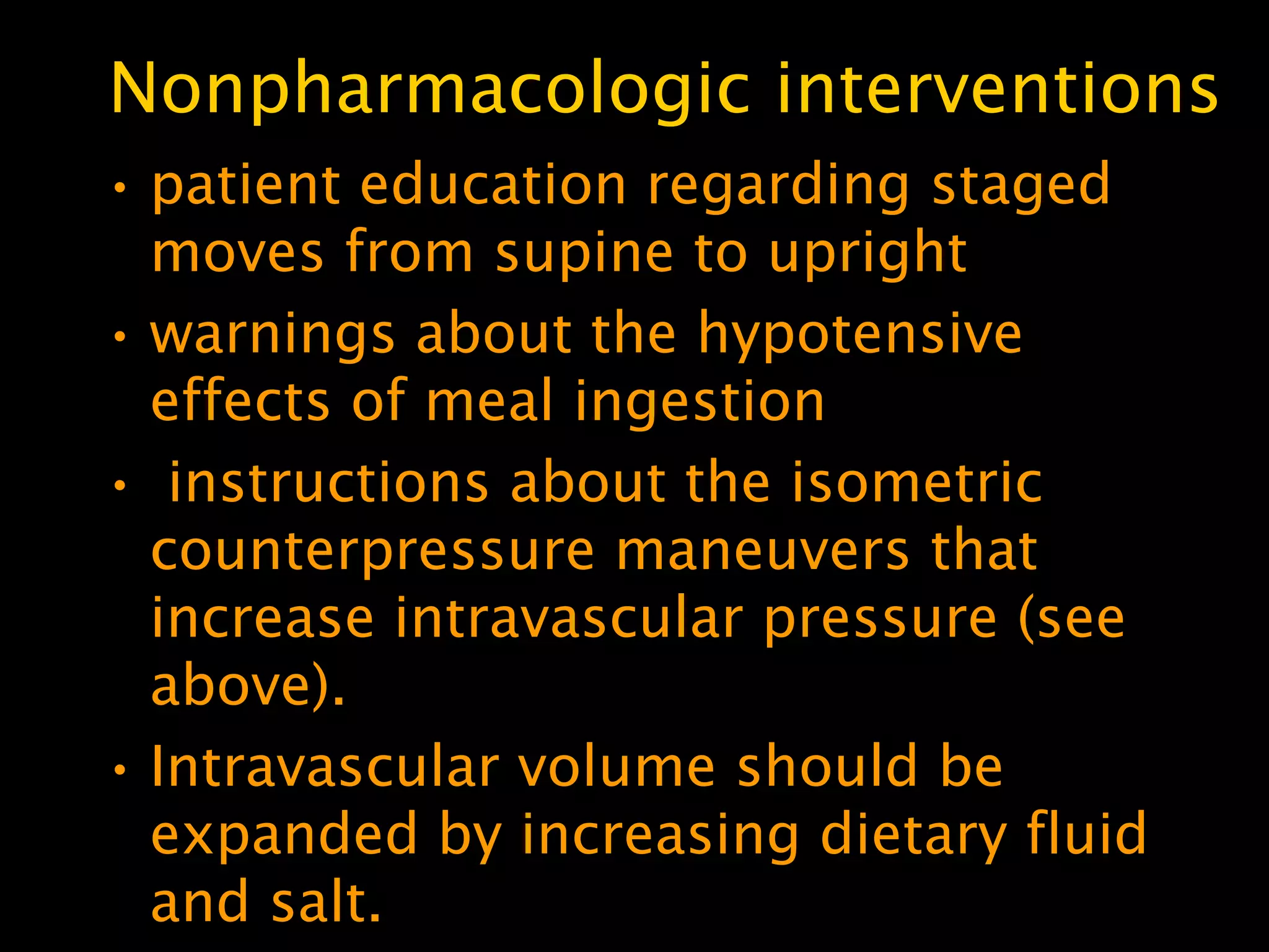 Nonpharmacologic interventions
• patient education regarding staged
  moves from supine to upright
• warnings about the hypotensive
  effects of meal ingestion
• instructions about the isometric
  counterpressure maneuvers that
  increase intravascular pressure (see
  above).
• Intravascular volume should be
  expanded by increasing dietary fluid
  and salt.
 