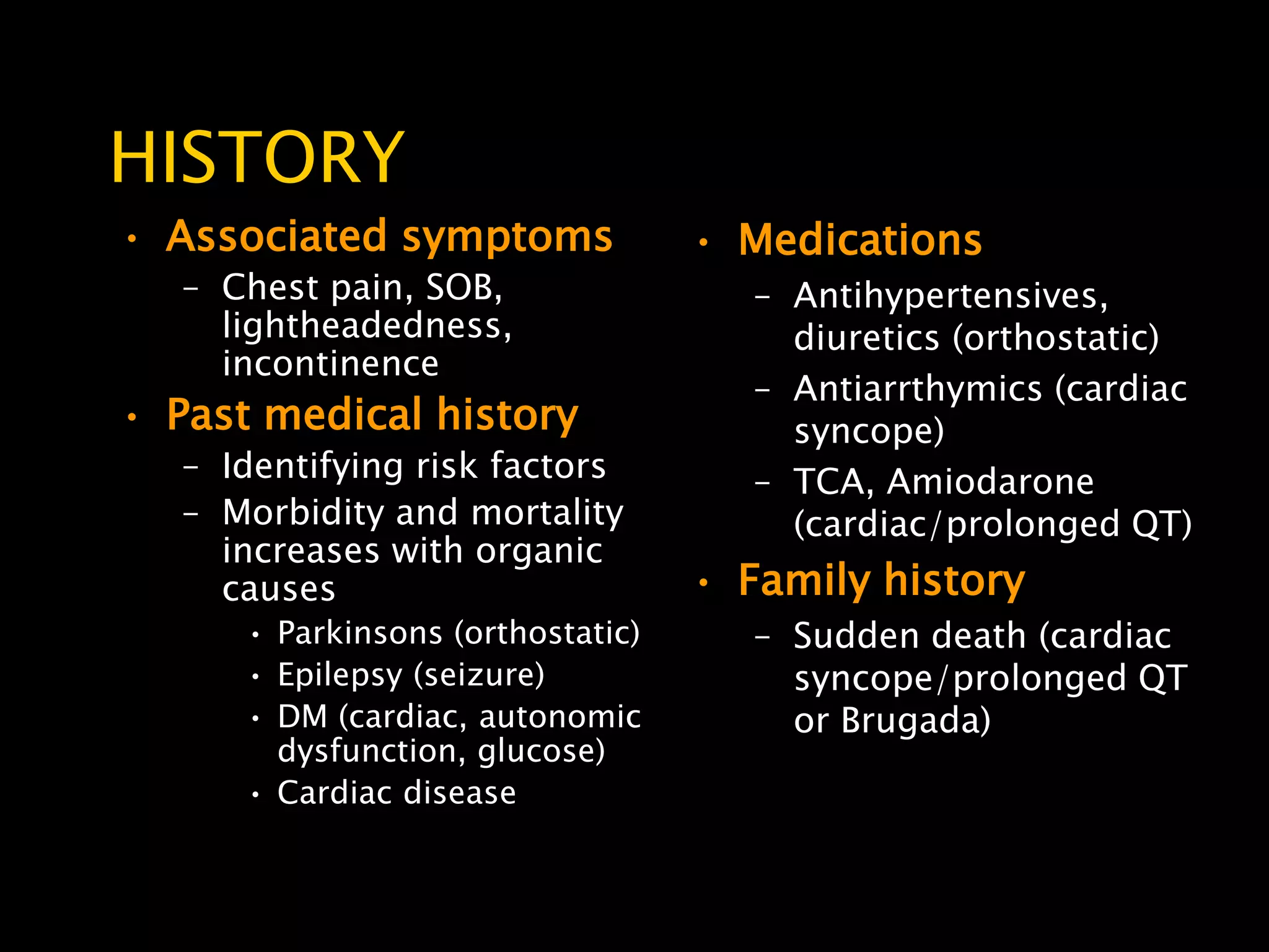 HISTORY
• Associated symptoms              • Medications
   – Chest pain, SOB,                 – Antihypertensives,
     lightheadedness,                   diuretics (orthostatic)
     incontinence
                                      – Antiarrthymics (cardiac
• Past medical history                  syncope)
   – Identifying risk factors         – TCA, Amiodarone
   – Morbidity and mortality            (cardiac/prolonged QT)
     increases with organic
     causes                        • Family history
      • Parkinsons (orthostatic)      – Sudden death (cardiac
      • Epilepsy (seizure)              syncope/prolonged QT
      • DM (cardiac, autonomic          or Brugada)
        dysfunction, glucose)
      • Cardiac disease
 