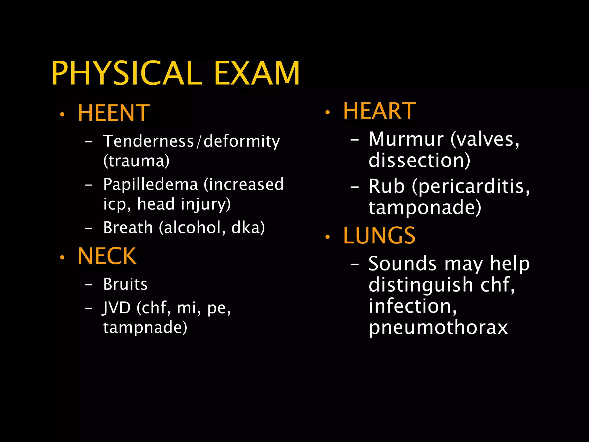 PHYSICAL EXAM
• HEENT                      • HEART
  – Tenderness/deformity       – Murmur (valves,
    (trauma)                     dissection)
  – Papilledema (increased     – Rub (pericarditis,
    icp, head injury)            tamponade)
  – Breath (alcohol, dka)
                             • LUNGS
• NECK                         – Sounds may help
  – Bruits                       distinguish chf,
  – JVD (chf, mi, pe,            infection,
    tampnade)                    pneumothorax
 