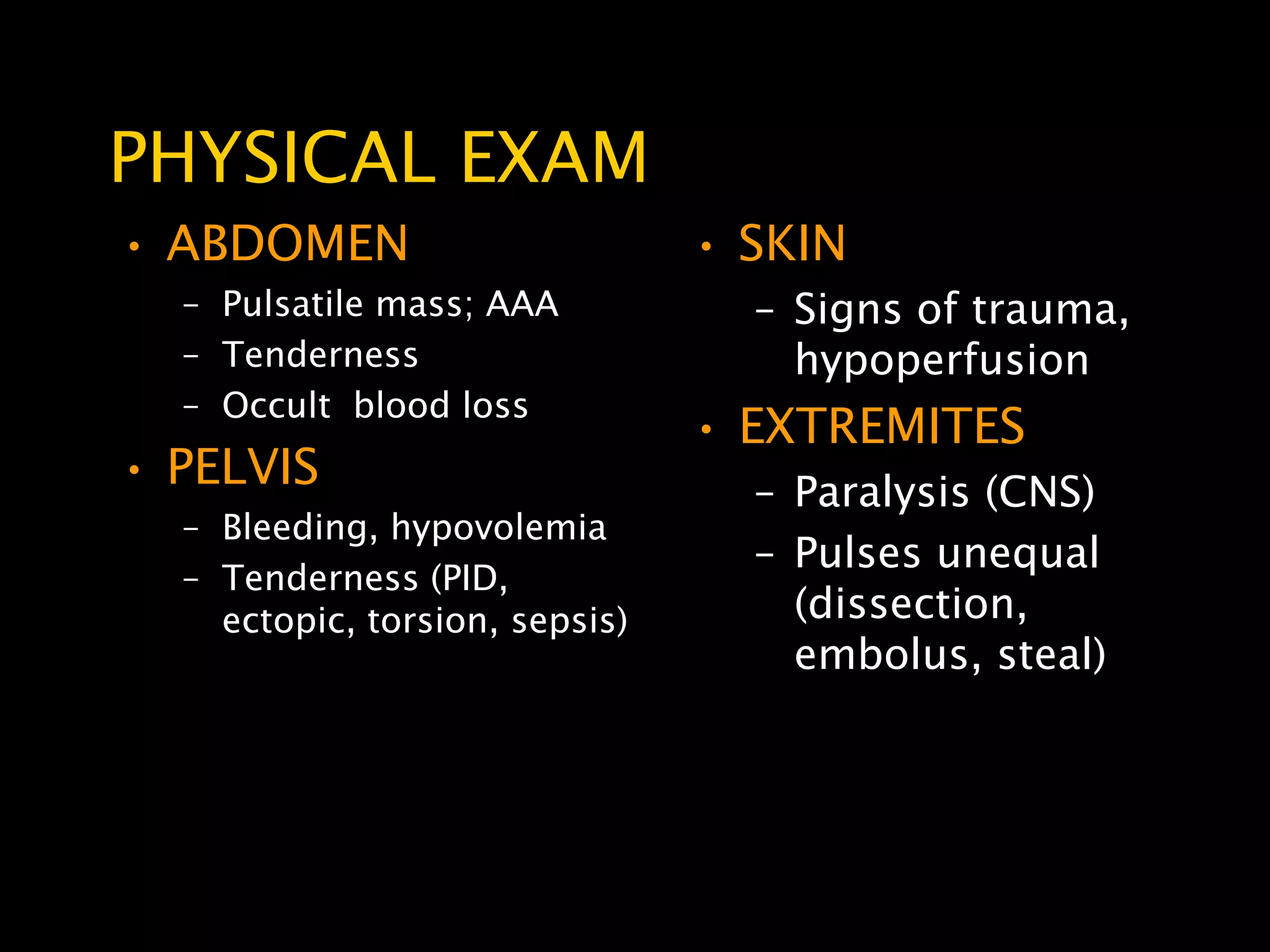 PHYSICAL EXAM
• ABDOMEN                       • SKIN
  – Pulsatile mass; AAA           – Signs of trauma,
  – Tenderness                      hypoperfusion
  – Occult blood loss
                                • EXTREMITES
• PELVIS                          – Paralysis (CNS)
  – Bleeding, hypovolemia
                                  – Pulses unequal
  – Tenderness (PID,
    ectopic, torsion, sepsis)       (dissection,
                                    embolus, steal)
 