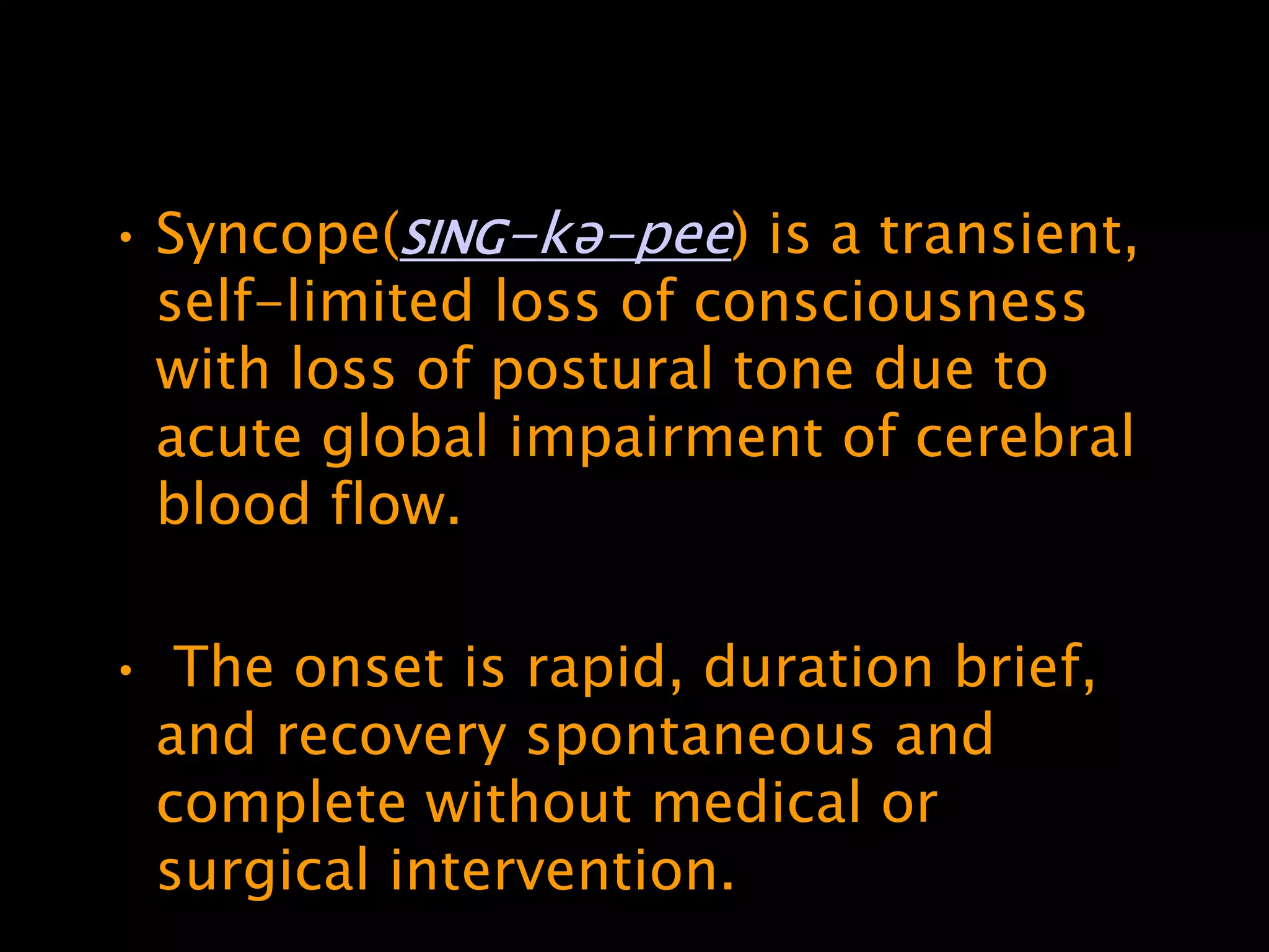 • Syncope(SING-kə-pee) is a transient,
  self-limited loss of consciousness
  with loss of postural tone due to
  acute global impairment of cerebral
  blood flow.

• The onset is rapid, duration brief,
 and recovery spontaneous and
 complete without medical or
 surgical intervention.
 