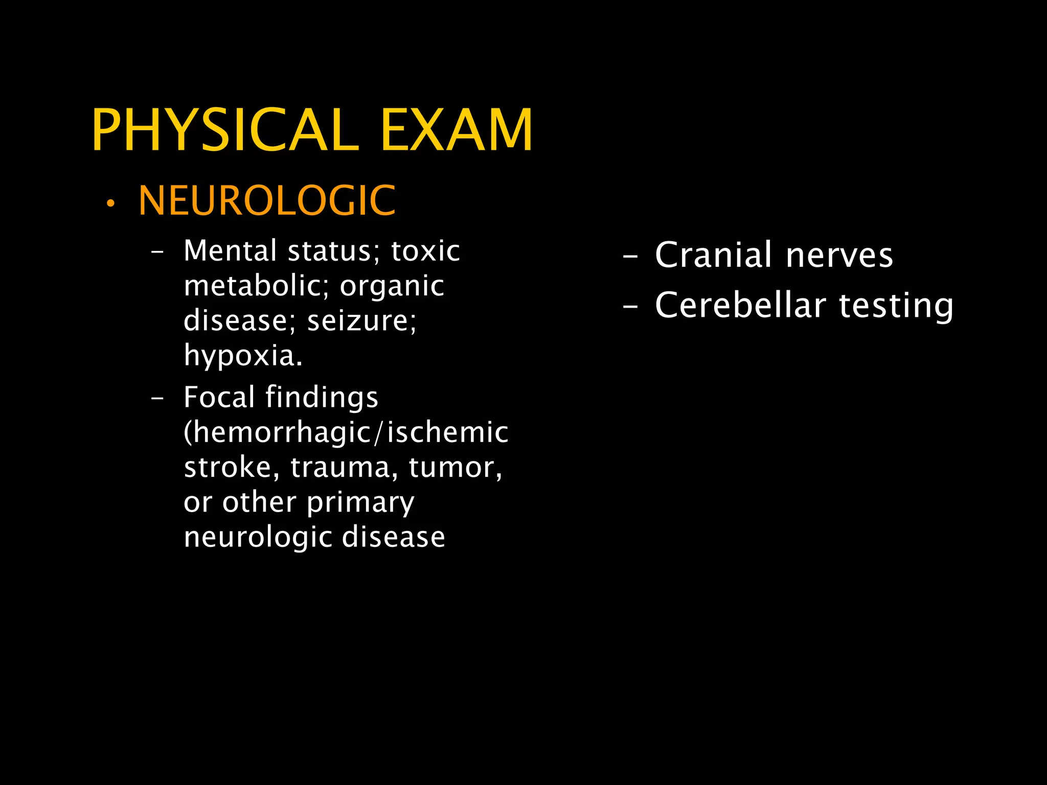 PHYSICAL EXAM
• NEUROLOGIC
  – Mental status; toxic     – Cranial nerves
    metabolic; organic
    disease; seizure;        – Cerebellar testing
    hypoxia.
  – Focal findings
    (hemorrhagic/ischemic
    stroke, trauma, tumor,
    or other primary
    neurologic disease
 