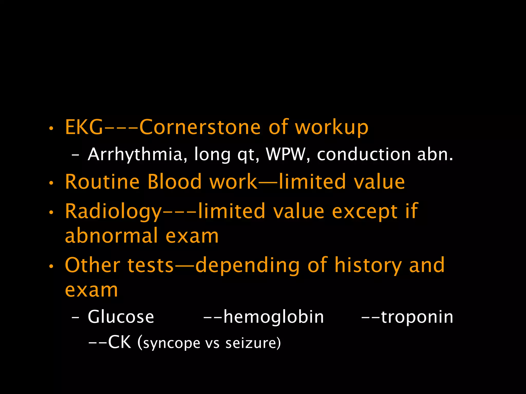 • EKG---Cornerstone of workup
  – Arrhythmia, long qt, WPW, conduction abn.
• Routine Blood work—limited value
• Radiology---limited value except if
  abnormal exam
• Other tests—depending of history and
  exam
  – Glucose      --hemoglobin     --troponin
    --CK (syncope vs seizure)
 